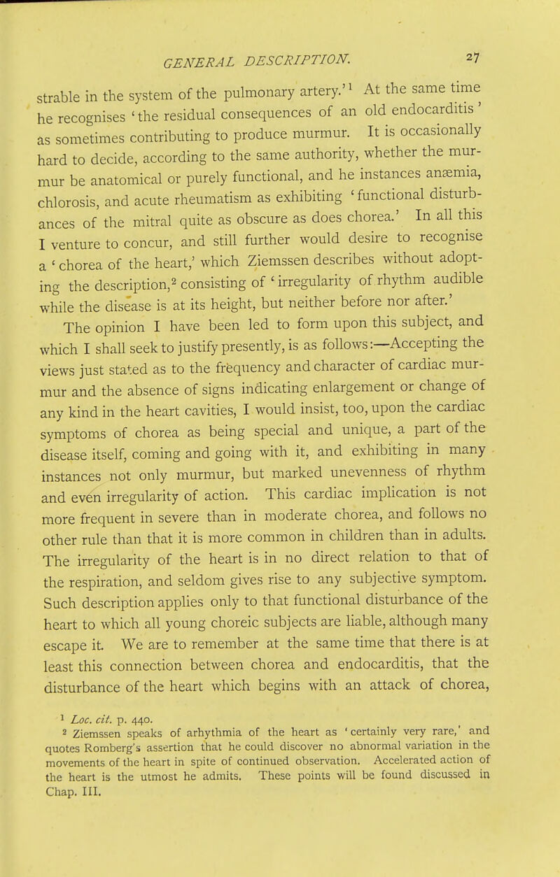 strable in the system of the pulmonary artery.'^ At the same time he recognises 'the residual consequences of an old endocarditis ' as sometimes contributing to produce murmur. It is occasionally hard to decide, according to the same authority, whether the mur- mur be anatomical or purely functional, and he instances ansemia, chlorosis, and acute rheumatism as exhibiting 'functional disturb- ances of the mitral quite as obscure as does chorea.' In all this I venture to concur, and still further would desire to recognise a ' chorea of the heart,' which Ziemssen describes without adopt- ing the description,^ consisting of ' irregularity of.rhythm audible while the disease is at its height, but neither before nor after.' The opinion I have been led to form upon this subject, and which I shall seek to justify presently, is as follows:—Accepting the views just stated as to the frequency and character of cardiac mur- mur and the absence of signs indicating enlargement or change of any kind in the heart cavities, I would insist, too, upon the cardiac symptoms of chorea as being special and unique, a part of the disease itself, coming and going with it, and exhibiting in many instances not only murmur, but marked unevenness of rhythm and even irregularity of action. This cardiac implication is not more frequent in severe than in moderate chorea, and follows no other rule than that it is more common in children than in adults. The irregularity of the heart is in no direct relation to that of the respiration, and seldom gives rise to any subjective symptom. Such description applies only to that functional disturbance of the heart to which all young choreic subjects are liable, although many escape it. We are to remember at the same time that there is at least this connection between chorea and endocarditis, that the disturbance of the heart which begins with an attack of chorea, 1 Loc. cit. p. 440. 2 Ziemssen speaks of arhythmia of the heart as 'certainly very rare,' and quotes Romberg's assertion that he could discover no abnormal variation in the movements of the heart in spite of continued observation. Accelerated action of the heart is the utmost he admits. These points will be found discussed in Chap. III.