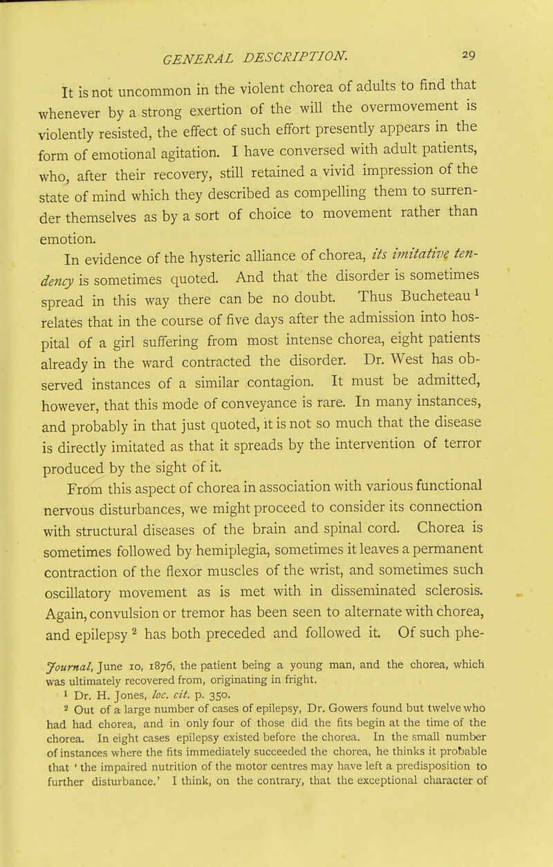 It is not uncommon in the violent chorea of adults to find that whenever by a strong exertion of the will the overmovement is violently resisted, the effect of such effort presently appears in the form of emotional agitation. I have conversed with adult patients, who, after their recovery, still retained a vivid impression of the state of mind which they described as compelling them to surren- der themselves as by a sort of choice to movement rather than emotion. In evidence of the hysteric alliance of chorea, its imitative ten- dency is sometimes quoted. And that the disorder is sometimes spread in this way there can be no doubt. Thus Bucheteau i relates that in the course of five days after the admission into hos- pital of a girl suffering from most intense chorea, eight patients already in the ward contracted the disorder. Dr. West has ob- served instances of a similar contagion. It must be admitted, however, that this mode of conveyance is rare. In many instances, and probably in that just quoted, it is not so much that the disease is directly imitated as that it spreads by the intervention of terror produced by the sight of it. From this aspect of chorea in association with various functional nervous disturbances, we might proceed to consider its connection with structural diseases of the brain and spinal cord. Chorea is sometimes followed by hemiijlegia, sometimes it leaves a permanent contraction of the flexor muscles of the wrist, and sometimes such oscillatory movement as is met with in disseminated sclerosis. Again, convulsion or tremor has been seen to alternate with chorea, and epilepsy ^ has both preceded and followed it. Of such phe- Journal, June lo, 1876, the patient being a young man, and the chorea, which was ultimately recovered from, originating in fright. 1 Dr. H. Jones, loc. cit. p. 350. 2 Out of a large number of cases of epilepsy. Dr. Gowers found but twelve who had had chorea, and in only four of those did the fits begin at the time of the chorea. In eight cases epilepsy existed before the chorea. In the smaU number of instances where the fits immediately succeeded the chorea, he thinks it probable that ' the impaired nutrition of the motor centres may have left a predisposition to further disturbance.' I think, on the contrary, that the exceptional character of