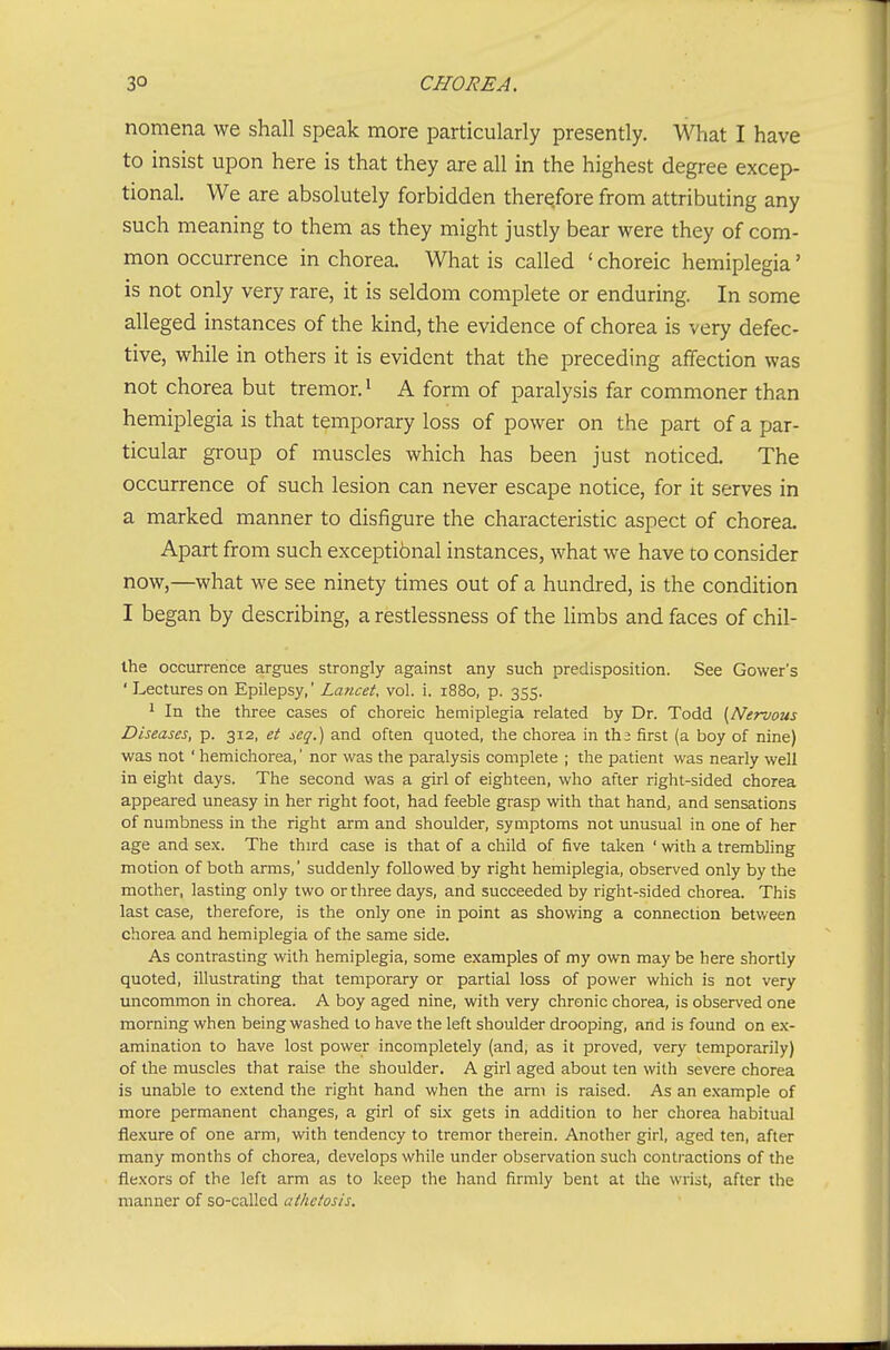 nomena we shall speak more particularly presently. What I have to insist upon here is that they are all in the highest degree excep- tional. We are absolutely forbidden therefore from attributing any such meaning to them as they might justly bear were they of com- mon occurrence in chorea. What is called ' choreic hemiplegia' is not only very rare, it is seldom complete or enduring. In some alleged instances of the kind, the evidence of chorea is very defec- tive, while in others it is evident that the preceding affection was not chorea but tremor. ^ A form of paralysis far commoner than hemiplegia is that temporary loss of power on the part of a par- ticular group of muscles which has been just noticed. The occurrence of such lesion can never escape notice, for it serves in a marked manner to disfigure the characteristic aspect of chorea. Apart from such exceptibnal instances, what we have to consider now,—what we see ninety times out of a hundred, is the condition I began by describing, a restlessness of the Hmbs and faces of chil- Ihe occurrence argues strongly against any such predisposition. See Gower's ' Lectures on Epilepsy,' Lancet, vol. i. 1880, p. 355. ^ In the three cases of choreic hemiplegia related by Dr. Todd {Nervous Diseases, p. 312, et seq.) and often quoted, the chorea in tha first (a boy of nine) was not ' hemichorea,' nor was the paralysis complete ; the patient was nearly well in eight days. The second was a girl of eighteen, who after right-sided chorea appeared uneasy in her right foot, had feeble grasp with that hand, and sensations of numbness in the right arm and shoulder, symptoms not unusual in one of her age and sex. The third case is that of a child of five taken ' with a trembling motion of both arms,' suddenly followed by right hemiplegia, observed only by the mother, lasting only two or three days, and succeeded by right-sided chorea. This last case, therefore, is the only one in point as showing a connection betv/een chorea and hemiplegia of the same side. As contrasting with hemiplegia, some examples of my own may be here shortly quoted, illustrating that temporary or partial loss of power which is not very uncommon in chorea. A boy aged nine, with very chronic chorea, is observed one morning when being washed to have the left shoulder drooping, and is found on ex- amination to have lost power incompletely (and, as it proved, very temporarily) of the muscles that raise the shoulder. A girl aged about ten with severe chorea is unable to extend the right hand when the arm is raised. As an example of more permanent changes, a girl of six gets in addition to her chorea habitual flexure of one arm, with tendency to tremor therein. Another girl, aged ten, after many months of chorea, develops while under observation such contractions of the flexors of the left arm as to keep the hand firmly bent at the wrist, after the manner of so-called athetosis.