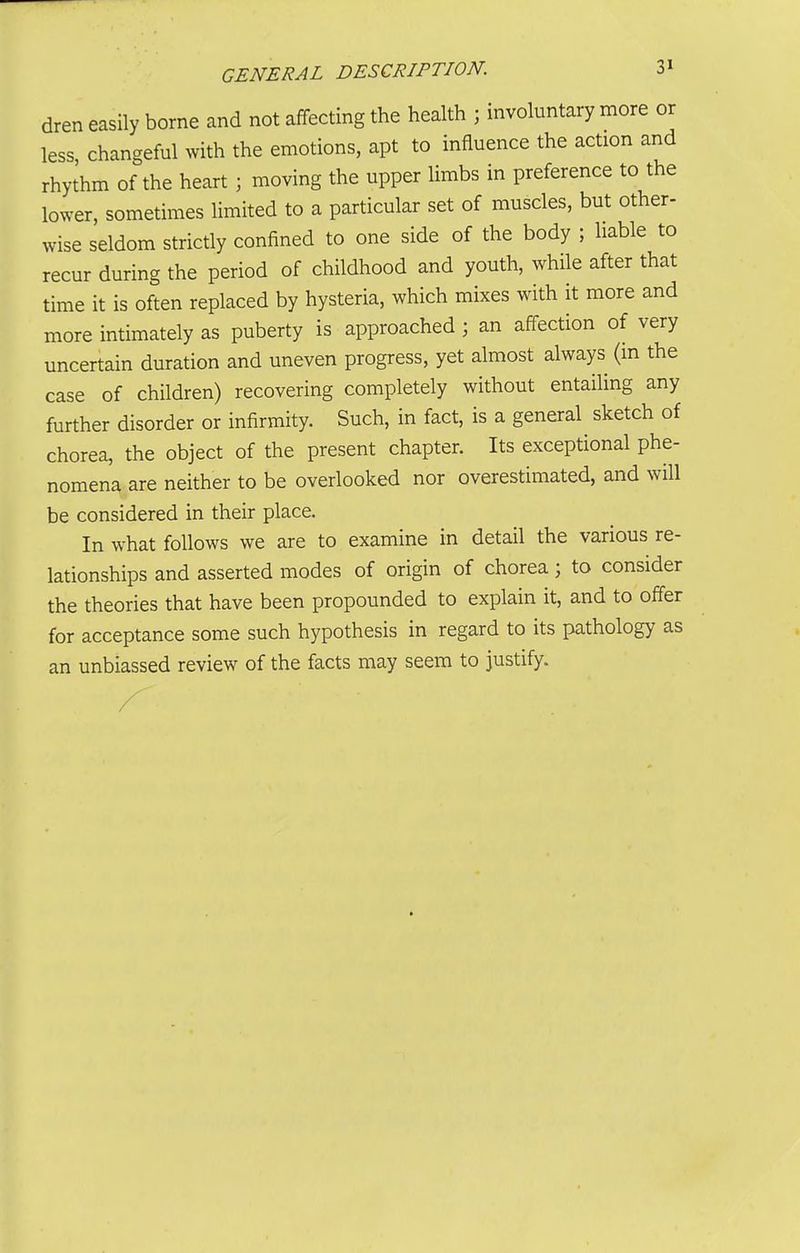 dren easily borne and not affecting the health ; involuntary more or less changeful with the emotions, apt to influence the action and rhythm of the heart ; moving the upper limbs in preference to the lower, sometimes limited to a particular set of muscles, but other- wise seldom strictly confined to one side of the body ; liable to recur during the period of childhood and youth, while after that time it is often replaced by hysteria, which mixes with it more and more intimately as puberty is approached ; an affection of very uncertain duration and uneven progress, yet almost always (m the case of children) recovering completely without entailing any further disorder or infirmity. Such, in fact, is a general sketch of chorea, the object of the present chapter. Its exceptional phe- nomena are neither to be overlooked nor overestimated, and will be considered in their place. In what follows we are to examine in detail the various re- lationships and asserted modes of origin of chorea; to consider the theories that have been propounded to explain it, and to offer for acceptance some such hypothesis in regard to its pathology as an unbiassed review of the facts may seem to justify.