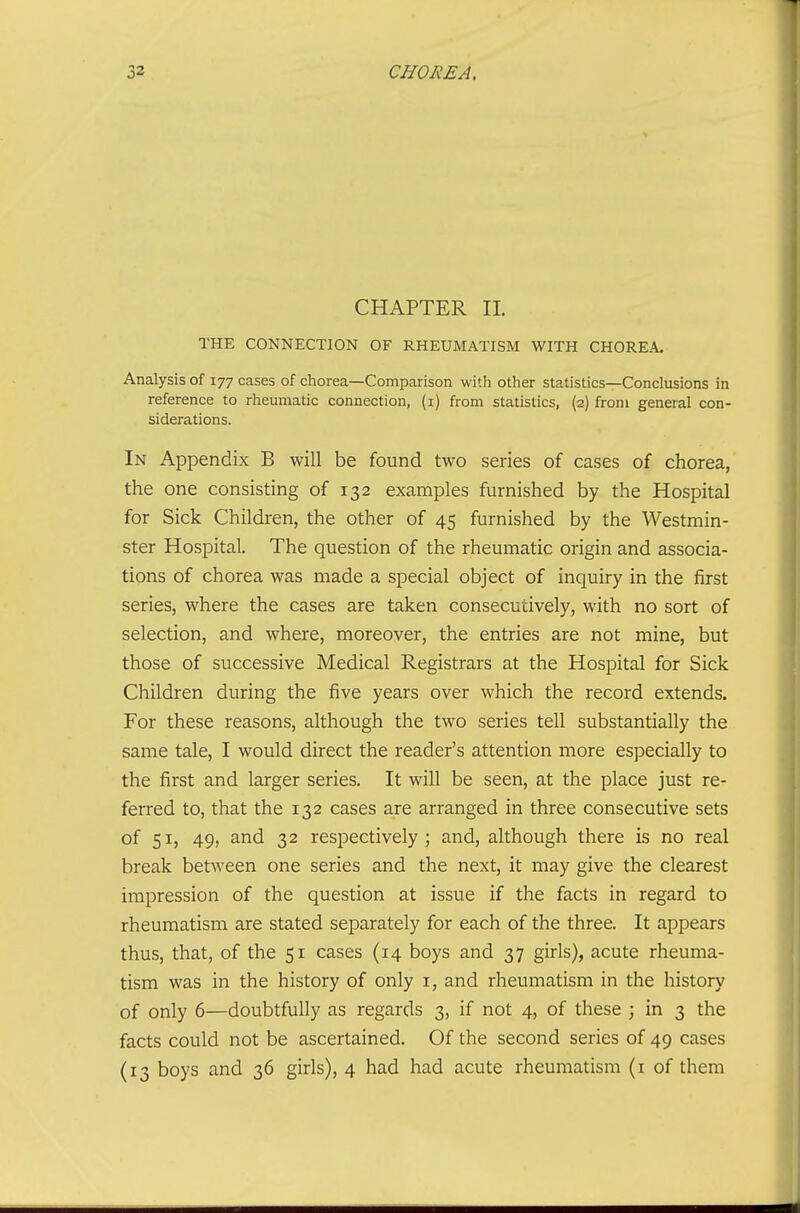 CHAPTER 11. THE CONNECTION OF RHEUMATISM WITH CHOREA. Analysis of 177 cases of chorea—Comparison witli other statistics—Conclusions in reference to rheumatic connection, (i) from statistics, {2) from general con- siderations. In Appendix B will be found two series of cases of chorea, the one consisting of 132 examples furnished by the Hospital for Sick Children, the other of 45 furnished by the Westmin- ster Hospital. The question of the rheumatic origin and associa- tions of chorea was made a special object of inquiry in the first series, where the cases are taken consecutively, with no sort of selection, and where, moreover, the entries are not mine, but those of successive Medical Registrars at the Hospital for Sick Children during the five years over which the record extends. For these reasons, although the two series tell substantially the same tale, I would direct the reader's attention more especially to the first and larger series. It will be seen, at the place just re- ferred to, that the 132 cases are arranged in three consecutive sets of 51, 49, and 32 respectively; and, although there is no real break between one series and the next, it may give the clearest impression of the question at issue if the facts in regard to rheumatism are stated separately for each of the three. It appears thus, that, of the 51 cases (14 boys and 37 girls), acute rheuma- tism was in the history of only i, and rheumatism in the history of only 6—doubtfully as regards 3, if not 4, of these ; in 3 the facts could not be ascertained. Of the second series of 49 cases (13 boys and 36 girls), 4 had had acute rheumatism (i of them