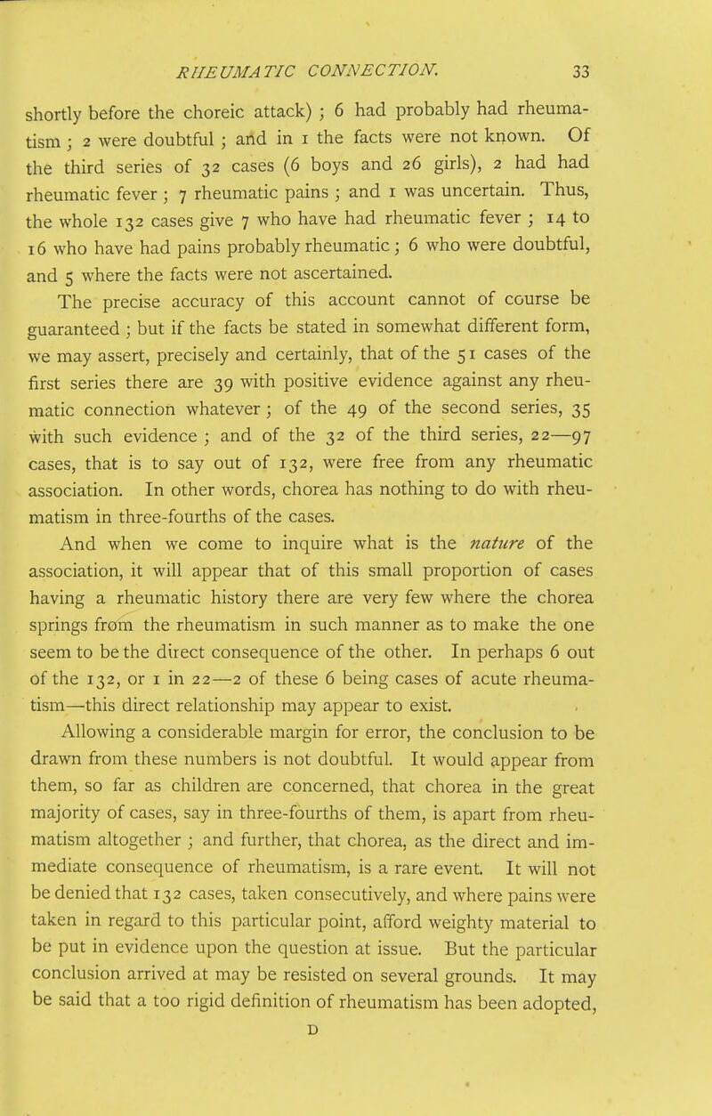 shortly before the choreic attack) ; 6 had probably had rheuma- tism ; 2 were doubtful ; and in i the facts were not known. Of the third series of 32 cases (6 boys and 26 girls), 2 had had rheumatic fever ; 7 rheumatic pains ; and i was uncertain. Thus, the whole 132 cases give 7 who have had rheumatic fever ; 14 to 16 who have had pains probably rheumatic; 6 who were doubtful, and 5 where the facts were not ascertained. The precise accuracy of this account cannot of course be guaranteed ; but if the facts be stated in somewhat different form, we may assert, precisely and certainly, that of the 51 cases of the first series there are 39 with positive evidence against any rheu- matic connection whatever ; of the 49 of the second series, 35 with such evidence ; and of the 32 of the third series, 22—97 cases, that is to say out of 132, were free from any rheumatic association. In other words, chorea has nothing to do with rheu- matism in three-fourths of the cases. And when we come to inquire what is the nature of the association, it will appear that of this small proportion of cases having a rheumatic history there are very few where the chorea springs from the rheumatism in such manner as to make the one seem to be the direct consequence of the other. In perhaps 6 out of the 132, or i in 22—2 of these 6 being cases of acute rheuma- tism—this direct relationship may appear to exist. Allowing a considerable margin for error, the conclusion to be drawn from these numbers is not doubtful. It would appear from them, so far as children are concerned, that chorea in the great majority of cases, say in three-fourths of them, is apart from rheu- matism altogether ; and further, that chorea, as the direct and im- mediate consequence of rheumatism, is a rare event. It will not be denied that 132 cases, taken consecutively, and where pains were taken in regard to this particular point, afford weighty material to be put in evidence upon the question at issue. But the particular conclusion arrived at may be resisted on several grounds. It may be said that a too rigid definition of rheumatism has been adopted, D