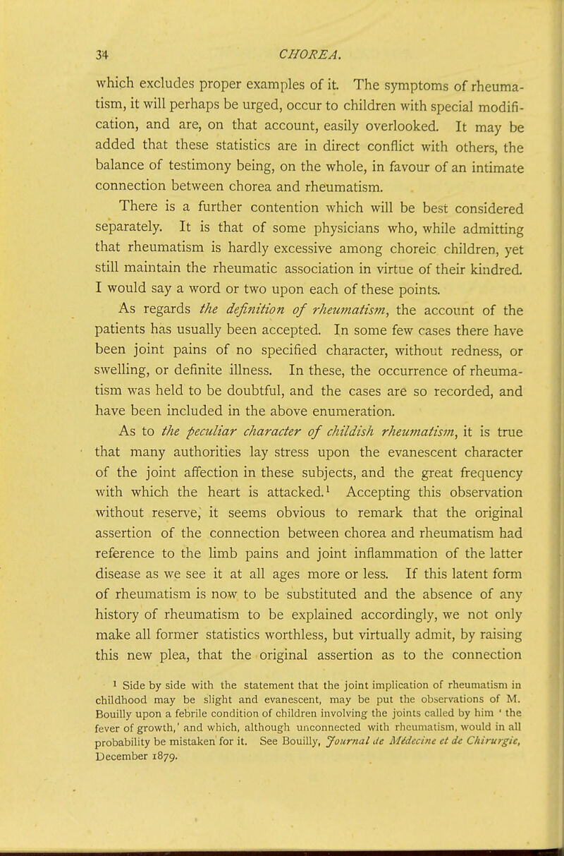 which excludes proper examples of it. The symptoms of rheuma- tism, it will perhaps be urged, occur to children with special modifi- cation, and are, on that account, easily overlooked. It may be added that these statistics are in direct conflict with others, the balance of testimony being, on the whole, in favour of an intimate connection between chorea and rheumatism. There is a further contention which will be best considered separately. It is that of some physicians who, while admitting that rheumatism is hardly excessive among choreic children, yet still maintain the rheumatic association in virtue of their kindred. I would say a word or two upon each of these points. As regards the definition of rheumatis?n, the account of the patients has usually been accepted. In some few cases there have been joint pains of no specified character, without redness, or sweUing, or definite illness. In these, the occurrence of rheuma- tism was held to be doubtful, and the cases are so recorded, and have been included in the above enumeration. As to the peculiar character of childish rheumatism, it is true that many authorities lay stress upon the evanescent character of the joint affection in these subjects, and the great frequency with which the heart is attacked.' Accepting this observation without reserve, it seems obvious to remark that the original assertion of the connection between chorea and rheumatism had reference to the limb pains and joint inflammation of the latter disease as we see it at all ages more or less. If this latent form of rheumatism is now to be substituted and the absence of any history of rheumatism to be exj^lained accordingly, we not only make all former statistics worthless, but virtually admit, by raising this new plea, that the original assertion as to the connection 1 Side by side with the statement that the joint implication of rheumatism in childhood may be sHght and evanescent, may be put tlie observations of M. Bouilly upon a febrile condition of children involving the pints called by him ' the fever of growth,' and which, although unconnected with rheumatism, would in all probability be mistaken for it. See Bouilly, Journal tie Midecine et de Chirurgic, December 1879.