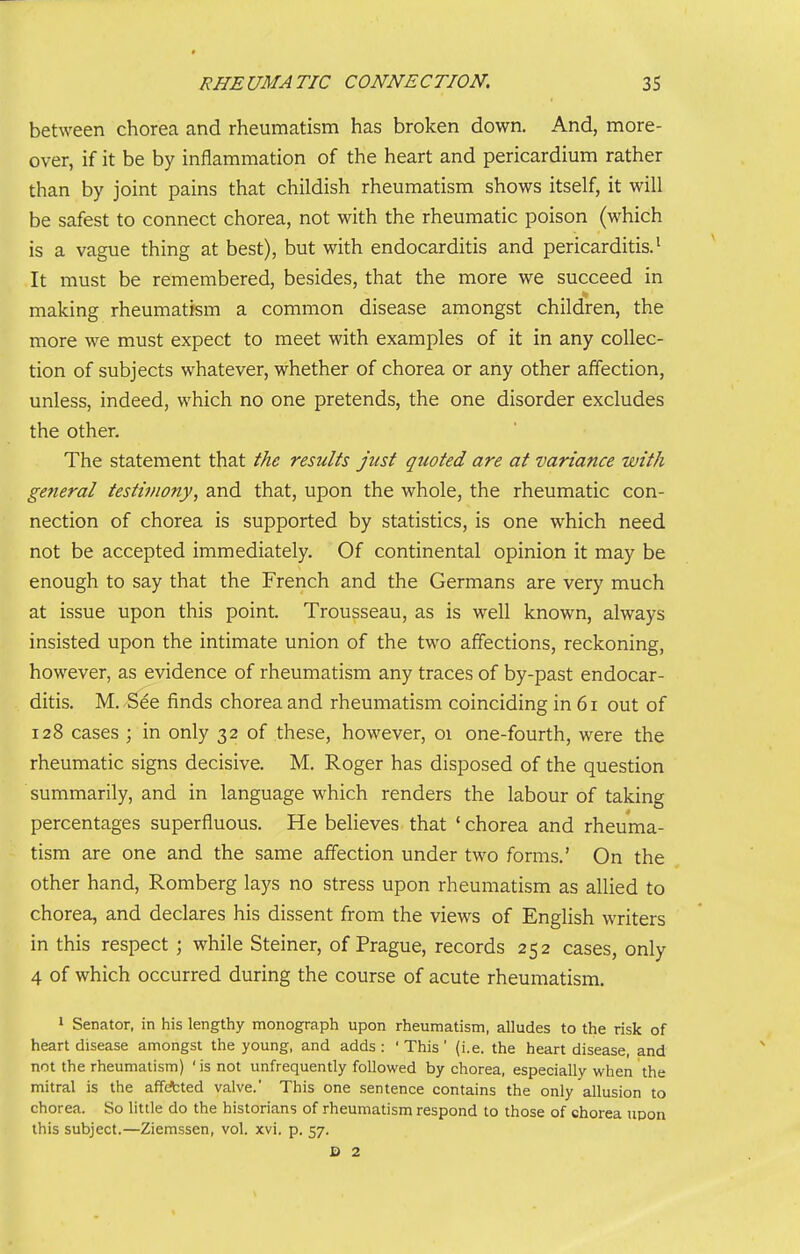 between chorea and rheumatism has broken down. And, more- over, if it be by inflammation of the heart and pericardium rather than by joint pains that childish rheumatism shows itself, it will be safest to connect chorea, not with the rheumatic poison (which is a vague thing at best), but with endocarditis and pericarditis.' It must be remembered, besides, that the more we succeed in making rheumatism a common disease amongst children, the more we must expect to meet with examples of it in any collec- tion of subjects whatever, whether of chorea or any other affection, unless, indeed, which no one pretends, the one disorder excludes the other. The statement that the results Just quoted are at variance with general testimony, and that, upon the whole, the rheumatic con- nection of chorea is supported by statistics, is one which need not be accepted immediately. Of continental opinion it may be enough to say that the French and the Germans are very much at issue upon this point. Trousseau, as is well known, always insisted upon the intimate union of the two affections, reckoning, however, as evidence of rheumatism any traces of by-past endocar- ditis. M. -See finds chorea and rheumatism coinciding in 6i out of 128 cases ; in only 32 of these, however, 01 one-fourth, were the rheumatic signs decisive. M. Roger has disposed of the question summarily, and in language which renders the labour of taking percentages superfluous. He believes that ' chorea and rheuma- tism are one and the same affection under two forms.' On the other hand, Romberg lays no stress upon rheumatism as allied to chorea, and declares his dissent from the views of English writers in this respect; while Steiner, of Prague, records 252 cases, only 4 of which occurred during the course of acute rheumatism. > Senator, in his lengthy monograph upon rheumatism, alludes to the risk of heart disease amongst the young, and adds: 'This' (i.e. the heart disease, and not the rheumatism) 'is not unfrequently followed by chorea, especially when the mitral is the affefcted valve. This one sentence contains the only allusion to chorea. So little do the historians of rheumatism respond to those of chorea upon this subject.—Ziemssen, vol. xvi. p. 57.