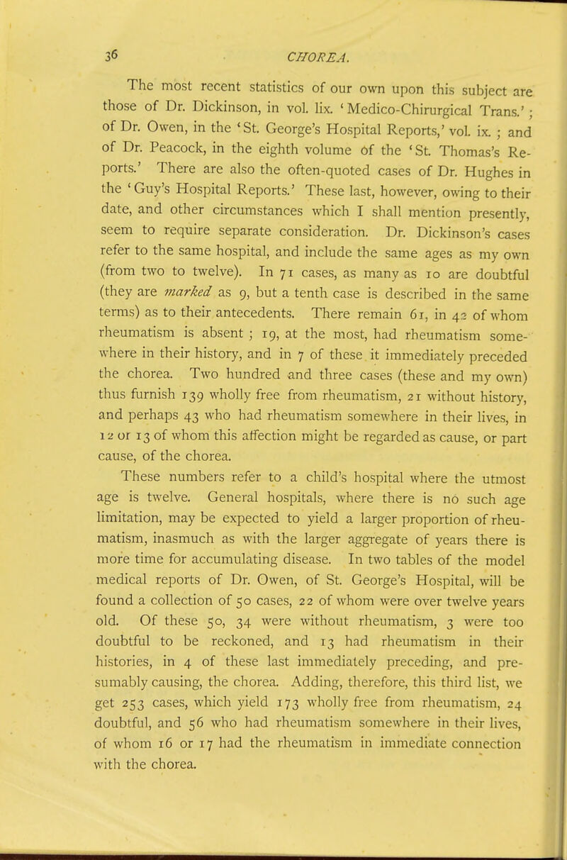 The most recent statistics of our own upon this subject are those of Dr. Dickinson, in vol. lix. ' Medico-Chirurgical Trans.'; of Dr. Owen, in the *St. George's Hospital Reports,' voL ix. ; and of Dr. Peacock, in the eighth volume of the • St. Thomas's Re- ports.' There are also the often-quoted cases of Dr. Hughes in the ' Guy's Hospital Reports.' These last, however, owing to their date, and other circumstances which I shall mention presently, seem to require separate consideration. Dr. Dickinson's cases refer to the same hospital, and include the same ages as my own (from two to twelve). In 71 cases, as many as 10 are doubtful (they are marked as 9, but a tenth case is described in the same terms) as to their antecedents. There remain 61, in ^■y. of whom rheumatism is absent ; 19, at the most, had rheumatism some- where in their history, and in 7 of these it immediately preceded the chorea. Two hundred and three cases (these and my own) thus furnish 139 wholly free from rheumatism, 21 without history, and perhaps 43 who had rheumatism somewhere in their lives, in 12 or 13 of whom this affection might be regarded as cause, or part cause, of the chorea. These numbers refer to a child's hospital where the utmost age is twelve. General hospitals, where there is no such age limitation, may be expected to yield a larger proportion of rheu- matism, inasmuch as with the larger aggregate of years there is more time for accumulating disease. In two tables of the model medical reports of Dr. Owen, of St. George's Hospital, will be found a collection of 50 cases, 22 of whom were over twelve years old. Of these 50, 34 were without rheumatism, 3 were too doubtful to be reckoned, and 13 had rheumatism in their histories, in 4 of these last immediately preceding, and pre- sumably causing, the chorea. Adding, therefore, this third list, we get 253 cases, which yield 173 wholly free from rheumatism, 24 doubtful, and 56 who had rheumatism somewhere in their lives, of whom 16 or 17 had the rheumatism in immediate connection with the chorea.