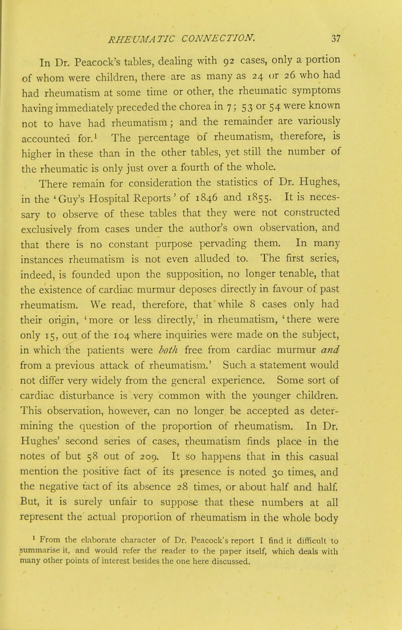 In Dr. Peacock's tables, dealing with 92 cases, only a portion of whom were children, there are as many as 24 or 26 who had had rheumatism at some time or other, the rheumatic symptoms having immediately preceded the chorea in 7; 53 or 54 were known not to have had rheumatism; and the remainder are variously accounted for.^ The percentage of rheumatism, therefore, is higher in these than in the other tables, yet still the number of the rheumatic is only just over a fourth of the whole. There remain for consideration the statistics of Dr. Hughes, in the 'Guy's Hospital Reports ' of 1846 and 1855. It is neces- sary to observe of these tables that they were not constructed exclusively from cases under the author's own observation, and that there is no constant purpose pervading them. In many instances rheumatism is not even alluded to. The first series, indeed, is founded upon the supposition, no longer tenable, that the existence of cardiac murmur deposes directly in favour of past rheumatism. We read, therefore, that while 8 cases only had their origin, 'more or less directly,' in rheumatism, 'there were only 15, out of the 104 where inquiries were made on the subject, in which the patients were both free from cardiac murmur and from a previous attack of rheumatism.' Such a statement would not differ very widely from the general experience. Some sort of cardiac disturbance is very common with the younger children. This observation, however, can no longer be accepted as deter- mining the question of the proportion of rheumatism. In Dr. Hughes' second series of cases, rheumatism finds place in the notes of but 58 out of 209. It so happens that in this casual mention the positive fact of its presence is noted 30 times, and the negative fact of its absence 28 times, or about half and half. But, it is surely unfair to suppose that these numbers at all represent the actual proportion of rheumatism in the whole body ' From the elaborate character of Dr. Peacock's report I find it difficult to summarise it, and would refer the reader to the paper itself, which deals with many other points of interest besides the one here discussed.