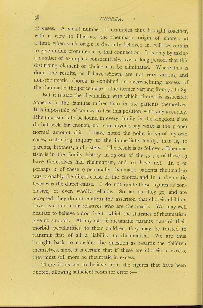 of cases. A small number of examples thus brought together, with a view to illustrate the rheumatic origin of chorea, at a time when such origin is devoutly believed in, will be certain to give undue prominence to that connection. It is only by taking a number of examples consecutively, over a long period, that this disturbing element of choice can be eliminated. Where this is done, the results, as I have shown, are not very various, and non-rheumatic chorea is exhibited in overwhelming excess of the rheumatic, the percentage of the former varying from 75 to 85. But it is said the rheumatism with which chorea is associated appears in the families rather than in the patients themselves. It is impossible, of course, to test this position with any accuracy. Rheumatism is to be found in every family in the kingdom if we do but seek far enough, nor can anyone say what is the proper normal amount of it. I have noted the point in 73 of my own cases, restricting inquiry to the immediate family, that is, to parents, brothers, and sisters. The result is as follows : Rheuma- tism is in the family history in 19 out of the 73 ; 9 of these 19 have themselves had rheumatism, and 10 have not. In i or perhaps 2 of these 9 personally rheumatic patients rheumatism was probably the direct cause of the chorea, and in i rheumatic fever was the direct cause. I do not quote these figures as con- clusive, or even wholly reliable. So far as they go, and are accepted, they do not confinn the assertion that choreic children have, as a rule, near relatives who are rheumatic. We may well hesitate to believe a doctrine to which the statistics of rheumatism give no support. At any rate, if rheumatic parents transmit their morbid peculiarities to their children, they may be trusted to transmit first of all a liability to rheumatism. We are thus brought back to consider the question as regards the children themselves, since it is certain that if these are choreic in excess, they must still more be rheumatic in excess. There is reason to believe, from the figures that have been quoted, allowing sufficient room for error :— I