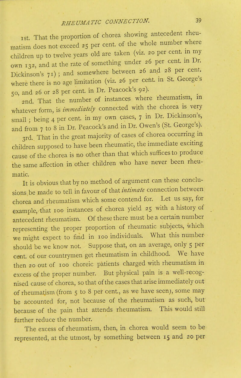 ist That the proportion of chorea showing antecedent rheu- matism does not exceed 25 per cent, of the whole number where children up to twelve years old are taken (viz. 20 per cent, in my own 132, and at the rate of something under 26 per cent, m Dr. Dickinson's 71) ; and somewhere between 26 and 28 per cent, where there is no age limitation (viz. 26 per cent, in St. George s 50, and 26 or 28 per cent, in Dr. Peacock's 92). 2nd That the number of instances where rheumatism, in whatever form, is immediately connected with the chorea is very small; being 4 per cent, in my own cases, 7 in Dr. Dickinson's, and from 7 to 8 in Dr. Peacock's and in Dr. Owen's (St. George's). 3rd. That in the great majority of cases of chorea occurring in children supposed to have been rheumatic, the immediate exciting cause of the chorea is no other than that which suffices to produce the same affection in other children who have never been rheu- matic. It is obvious that by no method of argument can these conclu- sions be made to tell in favour of that intimate connection between chorea and rheumatism which some contend for. Let us say, for example, that 100 instances of chorea yield 25 with a history of antecedent rheumatism. Of these there must be a certain number representing the proper proportion of rheumatic subjects, which we might expect to find in 100 individuals. What this number should be we know not. Suppose that, on an average, only 5 per cent of our countrymen get rheumatism in childhood. We have then 20 out of 100 choreic patients charged with rheumatism in excess of the proper number. But physical pain is a well-recog- nised cause of chorea, so that of the cases that arise immediately out of rheumatism (from 5 to 8 pei: cent, as we have seen;, some may be accounted for, not because of the rheumatism as such, but because of the pain that attends rheumatism. This would still further reduce the number. The excess of rheumatism, then, in chorea would seem to be represented, at the utmost, by something between 15 and 20 per