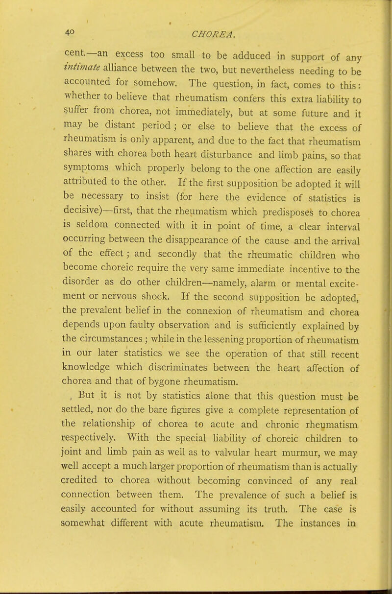 cent.—an excess too small to be adduced in support of any intimate alliance between the two, but nevertheless needing to be accounted for somehow. The question, in fact, comes to this: whether to believe that rheumatism confers this extra liability to suffer from chorea, not immediately, but at some future and it may be distant period ; or else to believe that the excess of rheumatism is only apparent, and due to the fact that rheumatism shares with chorea both heart disturbance and limb pains, so that symptoms which properly belong to the one affection are easily attributed to the other. If the first supposition be adopted it will be necessary to insist (for here the evidence of statistics is decisive)—first, that the rheumatism which predisposes to chorea is seldom connected with it in point of time, a clear interval occurring between the disappearance of the cause and the arrival of the effect; and secondly that the rheumatic children who become choreic require the very same immediate incentive to the disorder as do other children—namely, alarm or mental excite- ment or nervous shock. If the second supposition be adopted, the prevalent belief in the connexion of rheumatism and chorea depends upon faulty observation and is sufficiently explained by the circumstances; while in the lessening proportion of rheumatism in our later statistics we see the operation of that still recent knowledge which discriminates between the heart affection of chorea and that of bygone rheumatism. , But it is not by statistics alone that this question must be settled, nor do the bare figures give a complete representation of the relationship of chorea to acute and chronic rheumatism respectively. With the special liability of choreic children to joint and limb pain as well as to valvular heart murmur, we may well accept a much larger proportion of rheumatism than is actually credited to chorea without becoming convinced of any real connection between them. The prevalence of such a belief is easily accounted for without assuming its truth. The case is somewhat different with acute rheumatism. The instances in