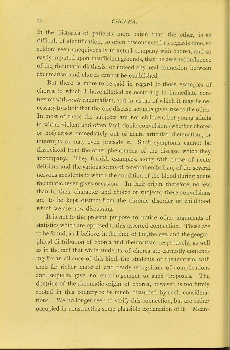 in the histories ot patients more often than the other, is so difficult of identification, so often disconnected as regards time, so seldom seen unequivocally in actual company with chorea, and so easily imputed upon insufficient grounds, that the asserted influence of the rheumatic diathesis, or indeed any real connexion between rheumatism and chorea cannot be established. But there is more to be said in regard to those examples of chorea to which I have alluded as occurring in immediate con- nexion with acute rheumatism, and in virtue of which it may be ne- cessary to admit that the one disease actually gives rise to the other. In most of these the subjects are not children, but young adults in whom violent and often fatal clonic convulsion (whether chorea or not) arises immediately out of acute articular rheumatism, or interrupts or may even precede it. Such symptoms cannot be dissociated from the other phenomena of the disease which they accompany. They furnish examples, along with those of acute deUrium and the various forms of cerebral embohsm, of the several nervous accidents to which the condition of the blood during acute rheumatic fever gives occasion. In their origin, therefore, no less than in their character and choice of subjects, these convulsions are to be kept distinct from the chronic disorder of childhood which we are now discussing. It is not to the present purpose to notice other arguments of statistics which are opposed to this asserted connection. These are to be found, as I believe, in the time of Ufe, the sex, and the geogra- phical distribution of chorea and rheumatism respectively, as well as in the fact that while students of chorea are earnestly contend- ing for an alliance of this kind, the students of rheumatism, with their far richer material and ready recognition of complications and sequelae, give no encouragement to such proposals. The doctrine of the rheumatic origin of chorea, however, is too firmly rooted in this country to be much disturbed by such considera- tions. We no longer seek to verify this connection, but are rather occupied in constructing some plausible explanation of it Mean-