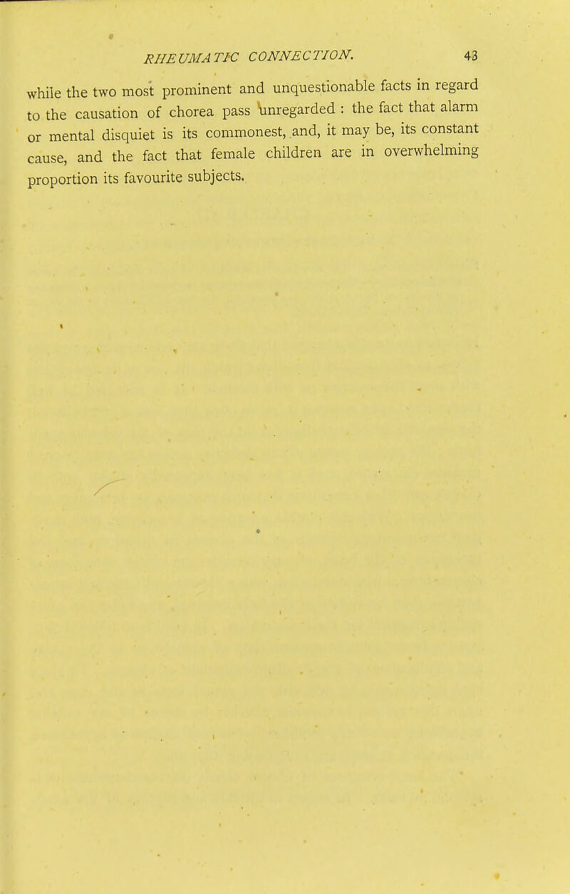 while the two most prominent and unquestionable facts in regard to the causation of chorea pass \inregarded : the fact that alarm or mental disquiet is its commonest, and, it may be, its constant cause, and the fact that female children are in overwhelming proportion its favourite subjects.