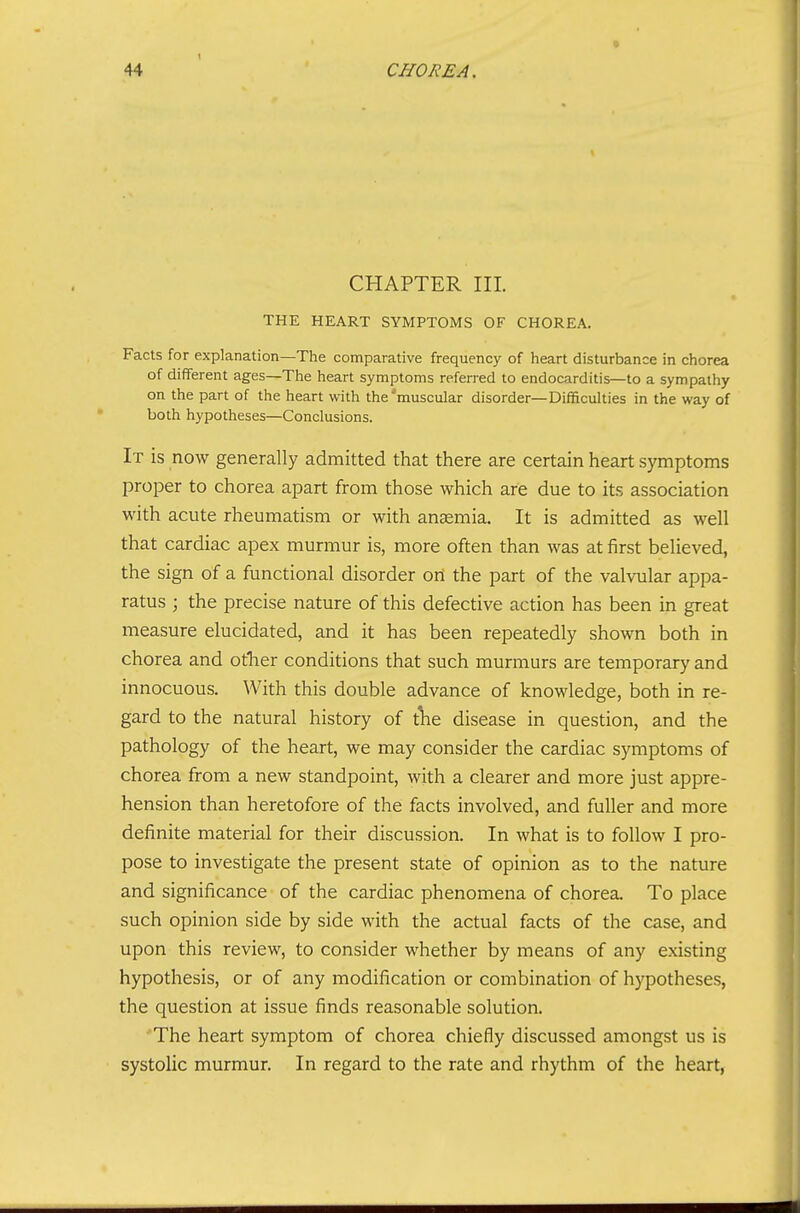 % CHAPTER III. THE HEART SYMPTOMS OF CHOREA. Facts for explanation—The comparative frequency of heart disturbance in chorea of different ages—The heart symptoms referred to endocarditis—to a sympathy on the part of the heart with the'muscular disorder—Difficulties in the way of both hypotheses—Conclusions. It is now generally admitted that there are certain heart symptoms proper to chorea apart from those which are due to its association with acute rheumatism or with anaemia. It is admitted as well that cardiac apex murmur is, more often than was at first believed, the sign of a functional disorder on the part of the valvular appa- ratus ; the precise nature of this defective action has been in great measure elucidated, and it has been repeatedly shown both in chorea and otlier conditions that such murmurs are temporary and innocuous. With this double advance of knowledge, both in re- gard to the natural history of tlie disease in question, and the pathology of the heart, we may consider the cardiac symptoms of chorea from a new standpoint, with a clearer and more just appre- hension than heretofore of the facts involved, and fuller and more definite material for their discussion. In what is to follow I pro- pose to investigate the present state of opinion as to the nature and significance of the cardiac phenomena of chorea. To place such opinion side by side with the actual facts of the case, and upon this review, to consider whether by means of any existing hypothesis, or of any modification or combination of hypotheses, the question at issue finds reasonable solution. The heart symptom of chorea chiefly discussed amongst us is systolic murmur. In regard to the rate and rhythm of the heart,