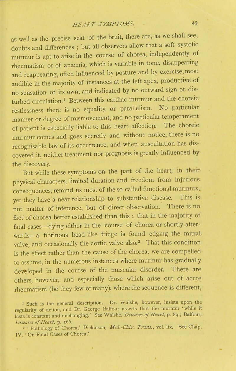 as well as the precise seat of the bruit, there are, as we shall see, doubts and differences ; but all observers allow that a soft systolic murmur is apt to arise in the course of chorea, independently of rheumatism or of anemia, which is variable in tone, disappearmg and reappearing, often influenced by posture and by exercise, most audible in the majority of instances at the left apex, productive of no sensation of its own, and indicated by no outward sign of dis- turbed circulation. 1 Between this cardiac murmur and the choreic restlessness there is no equality or parallelism. No particular manner or degree of mismovement, and no particular temperament of patient is especially liable to this heart affection. The choreic murmur comes and goes secretly and without notice, there is no recognisable law of its occurrence, and when auscultation has dis- covered it, neither treatment nor prognosis is greatly influenced by the discovery. But while these symptoms on the part of the heart, in their physical characters, limited duration and freedom from injurious consequences, remind us most of the so-called functional murmurs, yet they have a near relationship to substantive disease. This is not matter of inference, but of direct observation. There is no fact of chorea better established than this : that in the majority of fatal cases—dying either in the course of chorea or shortly after- wards—a fibrinous bead-like fringe is found edging the mitral valve, and occasionally the aortic valve also.^ That this condition is the effect rather than the cause of the chorea, we are compelled to assume, in the numerous instances where murmur has gradually developed in the course of the muscular disorder. There are others, however, and especially those which arise out of acute rheumatism (be they few or many), where the sequence is different, 1 Such is the general description. Dr. Walshe, however, insists upon the regularity of action, and Dr. George Balfour asserts that the murmtir • while it lasts is constant and unchanging.' See Walshe, Diseases of Heart, p. 89 ; Balfour, Diseases of Heart, p. 166. 2 ' Pathology of Chorea,' Dickinson, Med.-Chir. Trans., vol. lix. See Chap. IV. ' On Fatal Cases of Chorea.