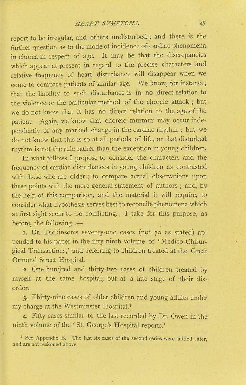 report to be irregular, and others undisturbed ; and there is the further question as to the mode of incidence of cardiac phenomena in chorea in respect of age. It may be that the discrepancies which appear at present in regard to the precise characters and relative frequency of heart disturbance will disappear when we come to compare patients of similar age. We know, for instance, that the liability to such disturbance is in no direct relation to the violence or the particular method of the choreic attack ; but we do not know that it has no direct relation to the age of the patient. Again, we know that choreic murmur may occur inde- pendently of any marked change in the cardiac rhythm ; but we do not know that this is so at all periods of life, or that disturbed rhythm is not the rule rather than the exception in young children. In what follows I propose to consider the characters and the frequency of cardiac disturbances in young children as contrasted with those who are olderto compare actual observations upon these points with the more general statement of authors ; and, by the help of this comparison, and the material it will require, to consider what hypothesis serves best to reconcile phenomena which at first sight seem to be conflicting., I take for this purpose, as before, the following :— 1. Dr. Dickinson's seventy-one cases (not 70 as stated) ap- pended to his paper in the fifty-ninth volume of ' Medico-Chirur- gical Transactions,' and referring to children treated at the Great Ormond Street Hospital. 2. One hundred and thirty-two cases of children treated by myself at the same hospital, but at a late stage of their dis- order, 3. Thirty-nine cases of older children and young adults under my charge at the Westminster Hospital. ^ 4. Fifty cases similar to the last recorded by Dr. Owen in the ninth volume of the ' St. George's Hospital reports.' 1 See Appendix B. The last six cases of the second series were added later, and are not reckoned above.
