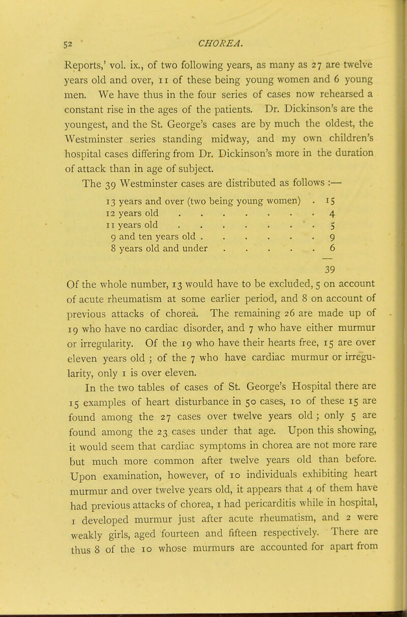 Reports,' vol. ix., of two following years, as many as 27 are twelve years old and over, 11 of these being young women and 6 young men. We have thus in the four series of cases now rehearsed a constant rise in the ages of the patients. Dr. Dickinson's are the youngest, and the St. George's cases are by much the oldest, the Westminster series standing midway, and my own children's hospital cases differing from Dr. Dickinson's more in the duration of attack than in age of subject. The 39 Westminster cases are distributed as follows :— 13 years and over (two being young women) . 15 12 years old 4 11 years old 5 9 and ten years old 9 8 years old and under 6 39 Of the whole number, 13 would have to be excluded, 5 on account of acute rheumatism at some earlier period, and 8 on account of previous attacks of chorea. The remaining 26 are made up of 19 who have no cardiac disorder, and 7 who have either murmur or irregularity. Of the 19 who have their hearts free, 15 are over eleven years old ; of the 7 who have cardiac murmur or irregu- larity, only I is over eleven. In the two tables of cases of St. George's Hospital there are 15 examples of heart disturbance in 50 cases, 10 of these 15 are found among the 27 cases over twelve years old ; only 5 are found among the 23 cases under that age. Upon this showing, it would seem that cardiac symptoms in chorea are not more rare but much more common after twelve years old than before. Upon examination, however, of 10 individuals exhibiting heart murmur and over twelve years old, it appears that 4 of them have had previous attacks of chorea, i had pericarditis while in hospital, I developed murmur just after acute rheumatism, and 2 were weakly girls, aged fourteen and fifteen respectively. There are thus 8 of the 10 whose murmurs are accounted for apart from