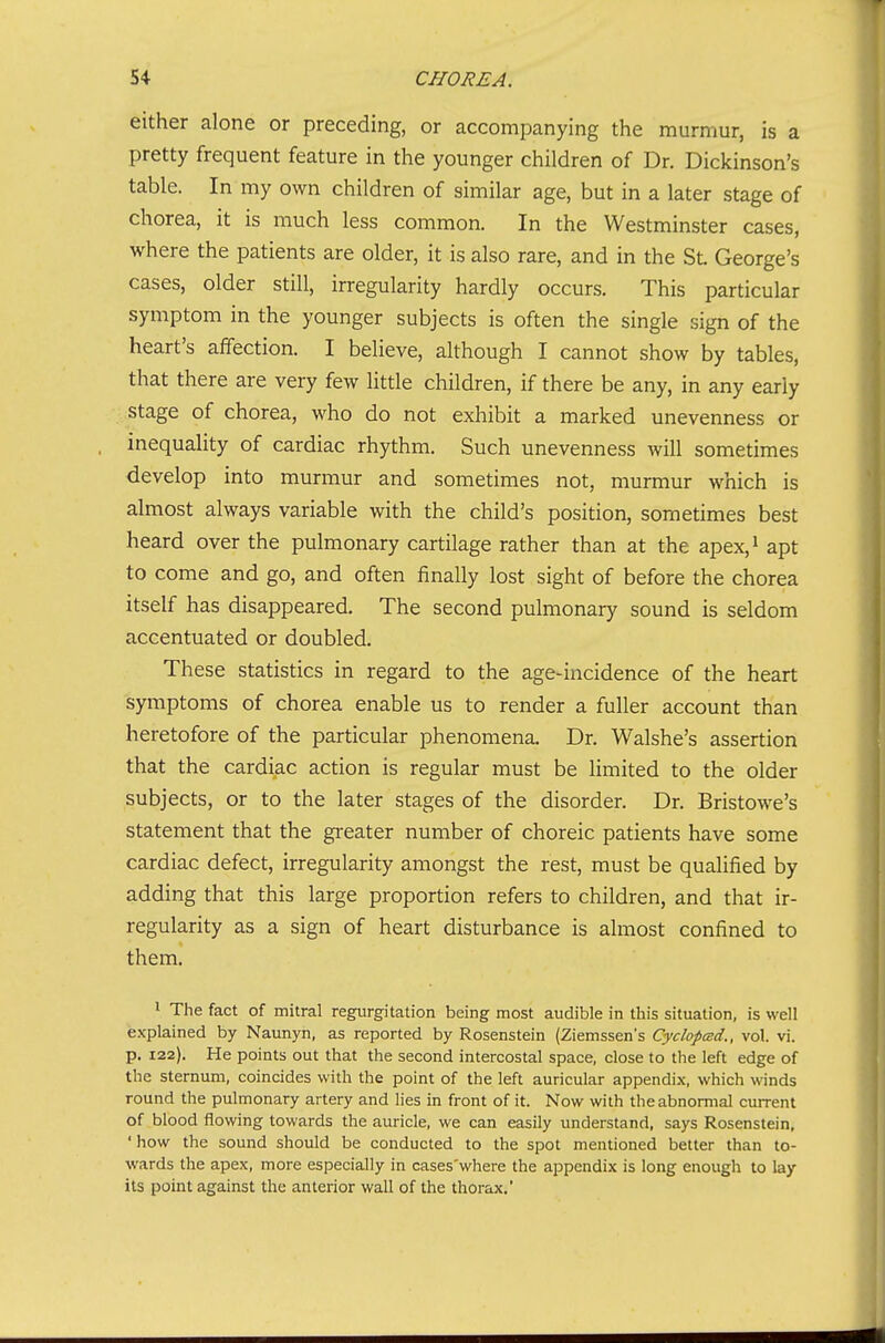 either alone or preceding, or accompanying the murmur, is a pretty frequent feature in the younger children of Dr. Dickinson's table. In my own children of similar age, but in a later stage of chorea, it is much less common. In the Westminster cases, where the patients are older, it is also rare, and in the SL George's cases, older still, irregularity hardly occurs. This particular symptom in the younger subjects is often the single sign of the heart's affection. I believe, although I cannot show by tables, that there are very few little children, if there be any, in any early stage of chorea, who do not exhibit a marked unevenness or inequaUty of cardiac rhythm. Such unevenness will sometimes develop into murmur and sometimes not, murmur which is almost always variable with the child's position, sometimes best heard over the pulmonary cartilage rather than at the apex,^ apt to come and go, and often finally lost sight of before the chorea itself has disappeared. The second pulmonary sound is seldom accentuated or doubled. These statistics in regard to the age-incidence of the heart symptoms of chorea enable us to render a fuller account than heretofore of the particular phenomena. Dr. Walshe's assertion that the cardiac action is regular must be limited to the older subjects, or to the later stages of the disorder. Dr. Bristowe's statement that the gi'eater number of choreic patients have some cardiac defect, irregularity amongst the rest, must be qualified by adding that this large proportion refers to children, and that ir- regularity as a sign of heart disturbance is almost confined to them. 1 The fact of mitral regurgitation being most audible in this situation, is well explained by Naunyn, as reported by Rosenstein (Ziemssen's Cyclopcsd., vol. vi. p. 122). He points out that the second intercostal space, close to the left edge of the sternum, coincides with the point of the left auricular appendix, which winds round the pulmonary artery and lies in front of it. Now with the abnormal current of blood flowing towards the auricle, we can easily understand, says Rosenstein, ' how the sound should be conducted to the spot mentioned better than to- wards the apex, more especially in cases'where the appendix is long enough to lay its point against the anterior wall of the thorax.'