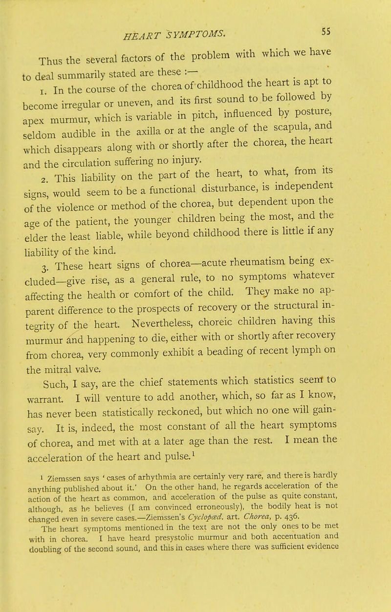 Thus the several factors of the problem with which we have to deal summarily stated are these :— • ^ X In the course of the chorea of childhood the heart is apt to become irregular or uneven, and its first sound to be followed by apex murmur, which is variable in pitch, influenced by posture seldom audible in the axilla or at the angle of the scapula and which disappears along with or shortly after the chorea, the heart and the circulation suffering no injury. 2 This liability on the part of the heart, to what, from its signs would seem to be a functional disturbance, is independent of the violence or method of the chorea, but dependent upon the age of the patient, the younger children being the most, and the elder the least liable, while beyond childhood there is little if any liability of the kind. 3. These heart signs of chorea—acute rheumatism being ex- cluded-give rise, as a general rule, to no symptoms whatever affecting the health or comfort of the child. They make no ap- parent difference to the prospects of recovery or the structural in- tegrity of the heart. Nevertheless, choreic children having this murmur and happening to die, either with or shortly after recovery from chorea, very commonly exhibit a beading of recent lymph on the mitral valve. Such, I say, are the chief statements which statistics seent to warrant I will venture to add another, which, so far as I know, has never been statistically reckoned, but which no one will gain- say. It is, indeed, the most constant of all the heart symptoms of chorea, and met with at a later age than the rest. I mean the acceleration of the heart and pulse. ^ 1 Ziemssen says ' cases of arhythmia are certainly very rare, and there is hardly anything published about it.' On the other hand, he regards acceleration of the action of the heart as common, and acceleration of the pulse as quite constant, although, as he believes (I am convinced erroneously), the bodily heat is not changed even in severe cases.—Ziemssen's Cyclopced. art. Chorea, p. 436. The heart symptoms mentioned in the text are not the only ones to be met with in chorea. I have heard presystolic murmur and both accentuation and doubling of the second sound, and this in cases where there was sufficient evidence
