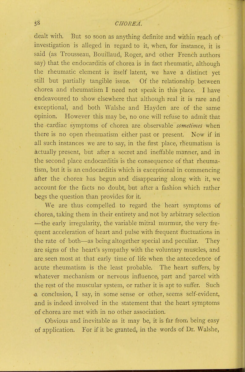 dealt witk But so soon as anything definite and within reach of investigation is alleged in regard to it, when, for instance, it is said (as Trousseau, Bouillaud, Roger, and other French authors say) that the endocarditis of chorea is in fact rheumatic, although the rheumatic element is itself latent, we have a distinct yet still but partially tangible issue. Of the relationship between chorea and rheumatism I need not speak in this place. I have endeavoured to show elsewhere that although real it is rare and exceptional, and both Walshe and Hayden are of the same opinion. However this may be, no one will refuse to admit that the cardiac symptoms of chorea are observable someiimes when there is no open rheumatism either past or present. Now if iri all such instances we are to say, in the first place, rheumatism is actually present, but after a secret and ineffable manner, and in the second place endocarditis is the consequence of that rheuma- tism, but it is an endocarditis which is exceptional in commencing after the chorea- has begun and disappearing along with it, we account for the facts no doubt, but after a fashion which rather begs the question than provides for it. We are thus compelled to regard the heart symptoms of chorea, taking them in their entirety and not by arbitrary selection —the early irregularity, the variable mitral murmur, the very fre- quent acceleration of heart and pulse with frequent fluctuations in the rate of both—as being altogether special and peculiar. They are signs of the heart's sympathy with the voluntary muscles, and are seen most at that early time of life when the antecedence of acute rheumatism is the least probable. The heart suffers, by whatever mechanism or nervous influence, part and parcel with the rest of the muscular system, or rather it is apt to suffer. Such <L conclusion, I say, in some sense or other, seems self-evident, and is indeed involved in the statement that the heart symptoms of chorea are met with in no other association. Obvious and inevitable as it may be, it is far from being easy of appHcation, For if it be granted, in the words of Dr. Walshe,