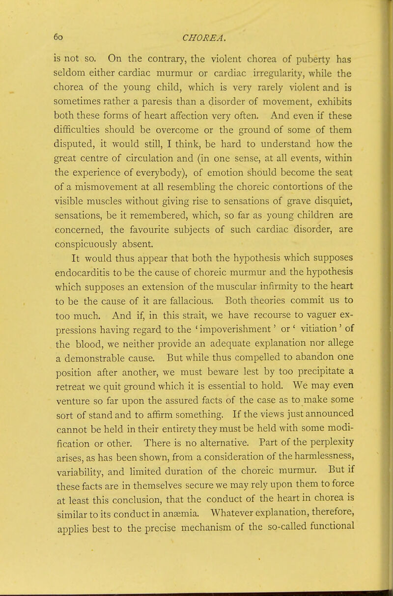 is not so. On the contrary, the violent chorea of puberty has seldom either cardiac murmur or cardiac irregularity, while the chorea of the young child, which is very rarely violent and is sometimes rather a paresis than a disorder of movement, exhibits both these forms of heart affection very often. And even if these difficulties should be overcome or the ground of some of them disputed, it would still, I think, be hard to understand how the great centre of circulation and (in one sense, at all events, within the experience of everybody), of emotion should become the seat of a mismovement at all resembling the choreic contortions of the visible muscles without giving rise to sensations of grave disquiet, sensations, be it remembered, which, so far as young children are concerned, the favourite subjects of such cardiac disorder, are conspicuously absent. It would thus appear that both the hypothesis which supposes endocarditis to be the cause of choreic murmur and the hypothesis which supposes an extension of the muscular infirmity to the heart to be the cause of it are fallacious. Both theories commit us to too much. And if, in this strait, we have recourse to vaguer ex- pressions having regard to the ' impoverishment' or ' vitiation' of the blood, we neither provide an adequate explanation nor allege a demonstrable cause. But while thus compelled to abandon one position after another, we must beware lest by too precipitate a retreat we quit ground which it is essential to hold. We may even venture so far upon the assured facts of the case as to make some sort of stand and to affirm something. If the views just announced cannot be held in their entirety they must be held with some modi- fication or other. There is no alternative. Part of the perplexity arises, as has been shown, from a consideration of the harmlessness, variability, and limited duration of the choreic murmur. But if these facts are in themselves secure we may rely upon them to force at least this conclusion, that the conduct of the heart in chorea is similar to its conduct in anemia. Whatever explanation, therefore, applies best to the precise mechanism of the so-called functional