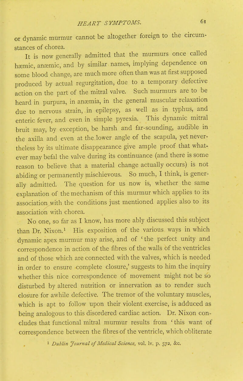 or dynamic murmur cannot be altogether foreign to the circum- stances of chorea. It is now generally admitted that the murmurs once called haemic, antemic, and by similar names, implying dependence on some blood change, are much more often than was at first supposed produced by actual regurgitation, due to a temporary defective action on the part of the mitral valve. Such murmurs are to be heard in purpura, in anaemia, in the general inuscular relaxation due to nervous strain, in epilepsy, as well as in typhus, and enteric fever, and even in simple pyrexia. This dynamic mitral bruit may, by exception, be harsh and far-sounding, audible in the axilla and even at the lower angle of the scapula, yet never- theless by its ultimate disappearance give ample proof that what- ever may befal the valve during its continuance (and there is some reason to believe that a material change actually occurs) is not abiding or permanently mischievous. So much, I think, is gener- ally admitted. The question for us now is, whether the same explanation of the mechanism of this murmur which applies to its association^with the conditions just mentioned appHes also to its association with chorea. No one, so far as I know, has more ably discussed this subject than Dr. Nixon. ^ His exposition of the various ways in which dynamic apex murmur may arise, and of ' the perfect unity and correspondence in action of the fibres of the walls of the ventricles and of those which are connected with the valves, which is needed in order to ensure -complete closure,' suggests to him the inquiry whether this nice correspondence of movement might not be so disturbed by altered nutrition or innervation as to render such closure for awhile defective. The tremor of the voluntary muscles, which is apt to follow upon their violent exercise, is adduced as being analogous to this disordered cardiac action. Dr. Nixon con- cludes that functional mitral murmur results from ' this want of correspondence between the fibres of the ventricle, which obliterate 1 Dublin Journal of Medical Science, vol. Iv. p. 572, &c.