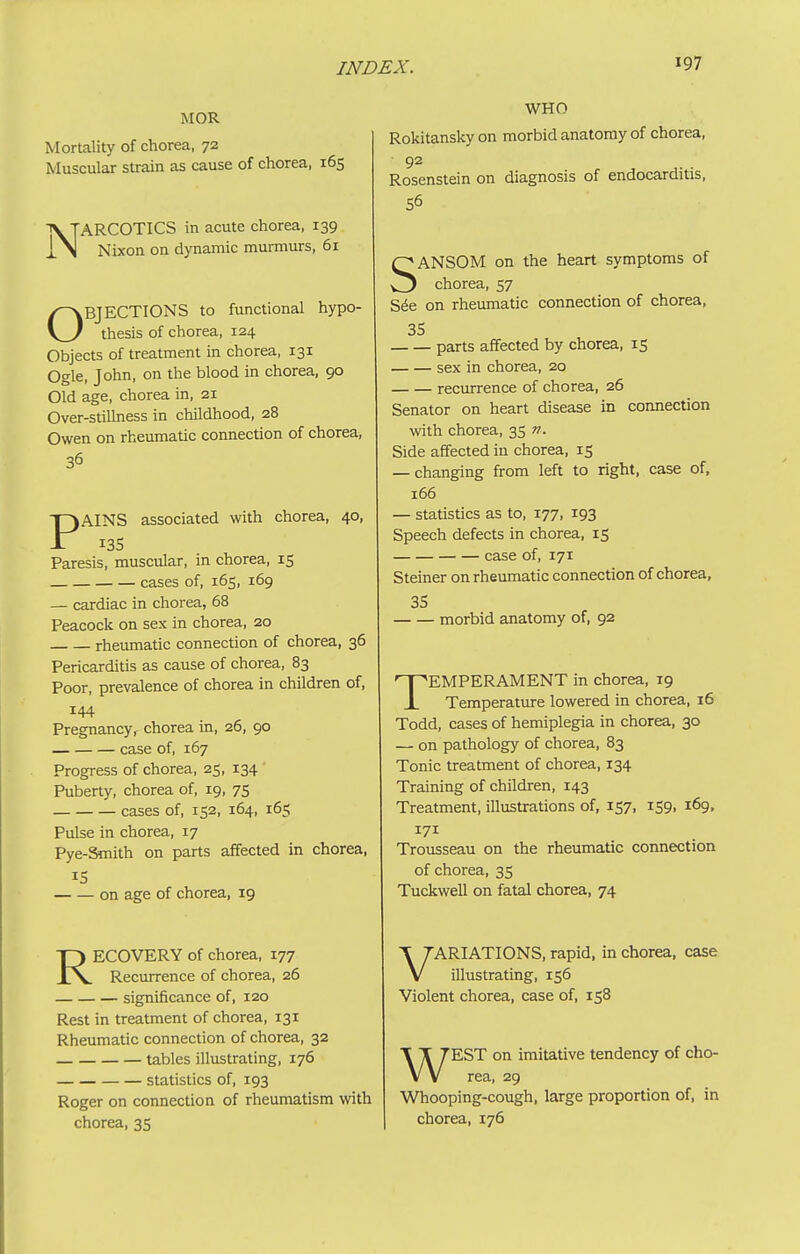 MOR Mortality of chorea, 72 Muscular strain as cause of chorea, 165 NARCOTICS in acute chorea, 139 Nixon on dynamic murmurs, 61 OBJECTIONS to functional hypo- thesis of chorea, 124 Objects of treatment in chorea, 131 Ogle, John, on the blood in chorea, 90 Old age, chorea in, 21 Over-stillness in childhood, 28 Owen on rheumatic connection of chorea, 36 PAINS associated with chorea, 40, 13s Paresis, muscular, in chorea, 15 cases of, 165, 169 — cardiac in chorea, 68 Peacock on sex in chorea, 20 rheumatic connection of chorea, 36 Pericarditis as cause of chorea, 83 Poor, prevalence of chorea in children of, 144 Pregnancyr chorea in, 26, 90 case of, 167 Progress of chorea, 25, 134 Puberty, chorea of, 19, 75 cases of, 152, 164, 165 Pulse in chorea, 17 Pye-Smith on parts affected in chorea, IS on age of chorea, 19 RECOVERY of chorea, 177 Recurrence of chorea, 26 significance of, 120 Rest in treatment of chorea, 131 Rheumatic connection of chorea, 32 tables illustrating, 176 statistics of, 193 Roger on connection of rheumatism with chorea, 35 WHO Rokitansky on morbid anatomy of chorea, 92 Rosenstein on diagnosis of endocarditis, 56 SANSOM on the heart symptoms of chorea, 57 S6e on rheumatic connection of chorea, 35 parts affected by chorea, 15 sex in chorea, 20 recurrence of chorea, 26 Senator on heart disease in connection with chorea, 35 n. Side affected in chorea, 15 — changing from left to right, case of, 166 — statistics as to, 177, 193 Speech defects in chorea, 15 case of, 171 Steiner on rheumatic connection of chorea, 35 morbid anatomy of, 92 TEMPERAMENT in chorea, 19 Temperature lowered in chorea, 16 Todd, cases of hemiplegia in chorea, 30 — on pathology of chorea, 83 Tonic treatment of chorea, 134 Training of children, 143 Treatment, illustrations of, 157, 159, 169, 171 Trousseau on the rheumatic connection of chorea, 35 Tuckwell on fatal chorea, 74 VARIATIONS, rapid, in chorea, case illustrating, 156 Violent chorea, case of, 158 WEST on imitative tendency of cho- rea, 29 Whooping-cough, large proportion of, in chorea, 176