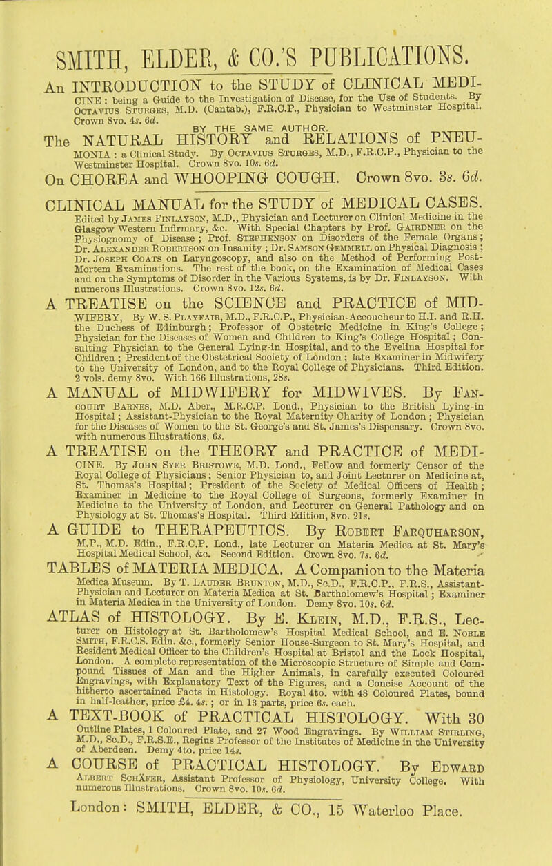SMITH, ELDER, & CO.'S PUBLICATIONS. An INTEODUCTION to the STUDY of CLINICAL MEDI- CINE • being a Giiide to the Investigation of Disease, for the Use of Students. By OcTAvius Stuhges, M.D. (Cantab.), F.E.C.P., Physician to Westminster Hospital. Crown 8vo. 4*. 6d. BY THE SAME AUTHOR. The NATURAL HISTORY and RELATIONS of PNEU- MONIA : a Clinical Study. By Octavius Stdrges, M.D., P.R.C.P., Physician to the Westminster Hospital. Cro^(-n 8vo. 10s. 6d. On CHOREA and WHOOPING COUGH. Crown 8vo. 3s. 6d. CLINICAL MANUAL for the STUDY of MEDICAL CASES. Edited by James Finlayson, M.D., Physician and Lecturer on Clinical Medicine in the Glasgow Western Infirmary, &c. With Special Chapters by Prof. Gairdner on the Physiognomy of Disease ; Prof. Stephbnson on Disorders of the Female Organs; Dr. Alexander Robertson on Insanity ; Dr. Samson Gbmmell on Physical Diagnosis ; Dr. Joseph Coats on Laryngoscopy, and also on the Method of Performing Post- Mortem Examinations. The rest of tlie book, on the Examination of Medical Cases and on the Symptoms of Disorder in the Various Systems, is by Dr. Finlayson. With numerous Dlustrations. Crown 8vo. 12s. 6d. A TREATISE on the SCIENCE and PRACTICE of MID- WIFBRT, By W. S. Platpair, M.D., F.R.C.P., Physician-Accoucheur to H.I. and R.H. the Duchess of Edinburgh; Professor of Obstetric Medicine in King's College; Physician for the Diseases of Women and Children to King's College Hospital; Con- sulting Physician to the General Lying-in Hospital, and to the Evelina Hospital for Children ; President of the Obstetrical Society of Loudon ; late Examiner in Midwifery to the University of London, and to the Royal College of Physicians. Third Edition. 2 vols, demy 8vo. With 166 Illustrations, 28*. A MANUAL of MIDWIFERY for MIDWIVES. By Fan- court Barnes, M.D. Aber., M.R.C.P. Lond., Physician to the British Lyin?-ia Hospital; Assistant-Physician to the Royal Maternity Charity of London ; Physician for the Diseases of Women to the St. George's and St. James's Dispensary. Crown 8vo. with numerous Illustrations, 6s. A TREATISE on the THEORY and PRACTICE of MEDI- CINE. By John Syer Bristowe, M.D. Lond., Fellow and formerly Censor of the Royal College of Physicians; Senior Physician to, and Joint Lecturer on Medicine at, St. Thomas's Hospital; President of the Society of Medical Officers of Health; Examiner in Medicine to the Royal College of Surgeons, formerly Examiner in Medicine to the University of London, and Lecturer on General Pathology and on Physiology at Sc. Thomas's Hospital. Third Edition, 8vo. 21s. A GUIDE to THERAPEUTICS. By Robert Farquhabson, M.P., M.D. Edin., F.R.C.P. Lond., late Lecturer on Materia Medica at St. Mary's Hospital Medical School, ko. Second Edition. Crown 8vo. 7s. Gd. TABLES of MATERIA MEDICA. A Companion to the Materia Medica Museum. By T. Lauder Brunton, M.D., Sc.D., F.R.C.P., F.R.S., Assistant- Physician and Lecturer on Materia Medica at St. Bartholomew's Hospital; Examiner in Materia Medica in the University of London. Demy 8vo. 10s. 6d. ATLAS of HISTOLOGY. By B. Klein, M.D., F.R.S., Lee tm-er on Histology at St. Bartholomew's Hospital Medical School, and E. Noblk Smith, F.R.C.S. Edin. (Sic, formerly Senior House-Surgeon to St. Mary's Hospital, and Resident Medical Officer to the Children's Hospital at Bristol and the Lock Hospital, London. A complete representation of the Microscopic Structure of Simple and Com- pound Tissues of Man and the Higher Animals, in carefully executed Coloured Engravings, with Explanatory Text of the Figiwes, and a Concise Account of the hitherto ascertained Facts in Histology. Royal 4to. with 48 Coloured Plates, bound in half-leather, price £4. 4s. ; or in 13 parts, price 6s. each. A TEXT-BOOK of PRACTICAL HISTOLOGY. With 30 Outline Plates, 1 Coloured Plate, and 27 Wood Engravings. By William Stirling, M.D., Sc.D., P.R.S.E., Regius Professor of the Institutes of Medicine in the University of Aberdeen. Demy 4to. price 14s. A COURSE of PRACTICAL HISTOLOGY. By Edward Albert Sciiafkr, Assistant Professor of Physiology, University College. With numerous Illustrations. Crown 8vo. lOs. dd.