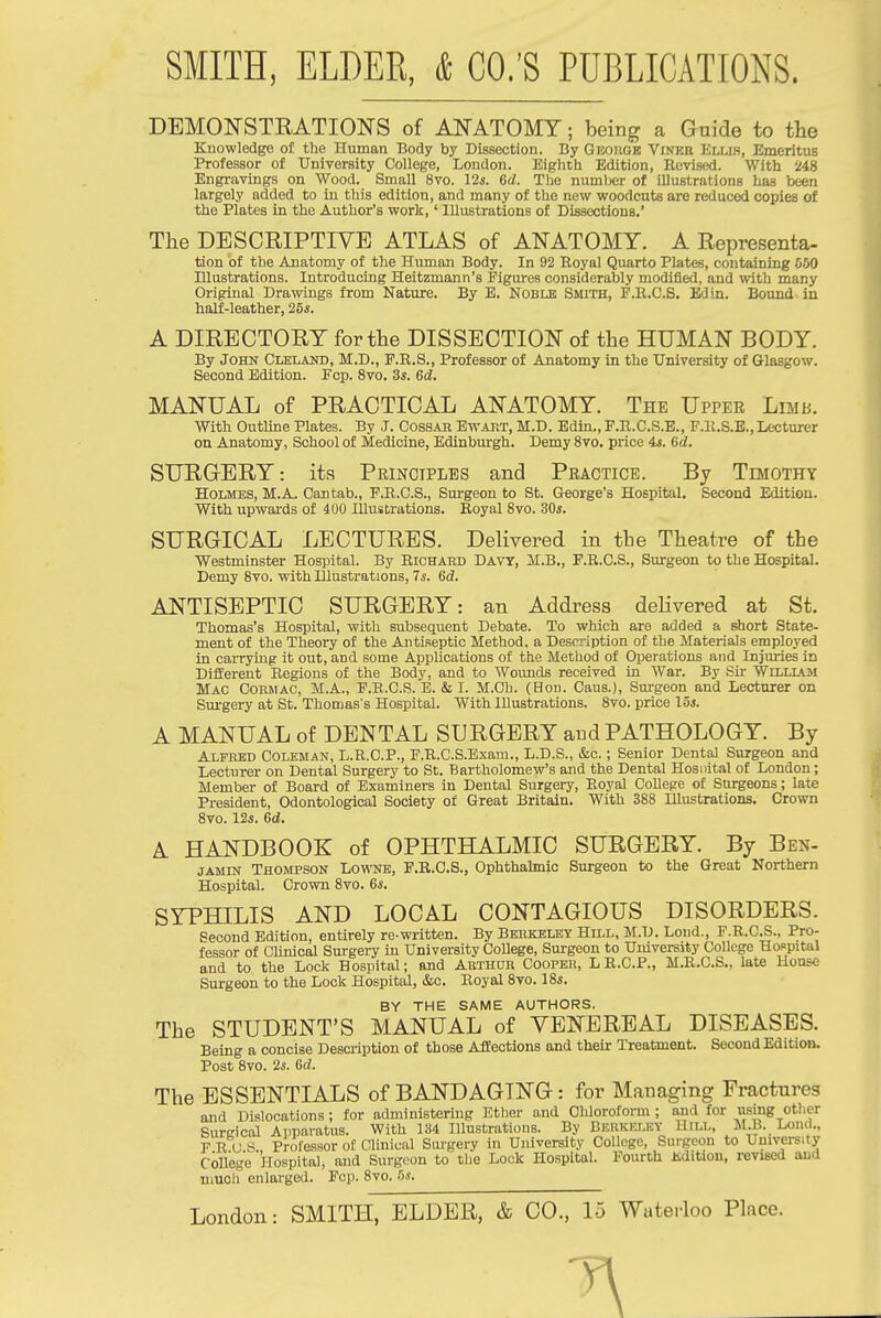 DEMONSTRATIONS of ANATOMY; being a Guide to the Knowledge of the Human Body by Dissection. By Geouge Vinee Ellis, Emeritus Professor of TJniyersity College, London. Eighth Edition, Revised. With 248 Engravings on Wood. Small 8vo. 12*. 6(/. The numljer of illustrations has been largely added to in tliis edition, and many of the new woodcuts are reduced copies of the Plates in the Author's work,' Illustrations of Dissections.' The DESCRIPTIVE ATLAS of ANATOMY. A Representa- tion of the Anatomy of the Human Body. In 92 Royal Quarto Plates, containing 550 niustrations. Introducing Heitzmann's Figures considerably modified, and with many Original Dramngs from Nature. By E. Noble Smith, E.R.C.S. Ed in. Bound in half-leather, 25*. A DIRECTORY for the DISSECTION of the HUMAN BODY. By John Cleland, M.D., F.R.S., Professor of Anatomy in the University of Glasgow. Second Edition. Fcp. Svo. 3*. Gd. MANUAL of PRACTICAL ANATOMY. The Upper Lraii. With Outline Plates. By J. Cossab Bwart, M.D. Bdin., F.R.C.S.E., F.K.S.E., Lecturer on Anatomy, School of Medicine, Edinburgh. Demy Svo. price 4i. 6d. SURGERY: it.s Principles and Practice. By Tdiothy Holmes, M.A, Cantab., F.R.C.S., Surgeon to St. George's Hospital. Second Edition. With upwards of 400 Illustrations. Royal Svo. 30*. SURGICAL LECTURES. Delivered in the Theatre of the Westminster Hospital. By Richard Davy, M.B., F.R.C.S., Surgeon to the Hospital. Demy Svo. with Illustrations, 7*. 6£?. ANTISEPTIC SURGERY: an Address deHvered at St, Thomas's Hospital, with subsequent Debate. To which are added a short State- ment of the Theory of the Antiseptic Method, a Description of the Materials employed in carrying it out, and some AppUoations of the Method of Operations and Injuries in Dilferent Regions of the Body, and to Wounds received in War. By Sir Wllllam Mac Cormac, M.A., F.B.C.S. E. & I. M.Ch. (Hon. Caus.), Surgeon and Lecturer on Sui'gery at St. Thomas's Hospital. With Illustrations. Svo. price 15*. A MANUAL of DENTAL SURGERY and PATHOLOGY. By Alfred Coleman, L.R.O.P., P.R.C.S.Exam., L.D.S., &c.; Senior Dental Surgeon and Lecturer on Dental Surgery to St. Bartholomew's and the Dental Hosnital of London; Member of Board of Examiners in Dental Surgery, Royal CoUege of Surgeons; late President, Odontological Society of Great Britain. With 3S8 Illustrations. Crown Svo. 12*. 6d. A HANDBOOK of OPHTHALMIC SURGERY. By Ben- jamin Thompson Lowne, F.R.C.S., Ophthalmic Surgeon to the Great Northern Hospital. Crown Svo. 6*. SYPHILIS AND LOCAL CONTAGIOUS DISORDERS. Second Edition, entirely re-written. By Beekbley Hill, M.D. Lond., F.R.C.S., Pro- fessor of Chnical Surgery in University College, Surgeon to University College Hospital and to the Lock Hospital; and Arthur Cooper, LR.C.P., M.R.C.S., late House Surgeon to the Lock Hospital, &c. Royal Svo. IS*. BY THE SAME AUTHORS. The STUDENT'S MANUAL of VENEREAL DISEASES. Being a concise Description of those Affections and their Treatment. Second Edition. Post Svo. 2*. 6d. The ESSENTIALS of BANDAGING: for Managing Fractures and Dislocations ; for administering Etlier and Chloroform ; and for using other Surgical Apparatus. With 134 Illustrations. By Berkeley Uill, M.B. Lond., P R u S Professor of Clinical Surgery in University College, Surgeon to Univei-sity College Hospital, and Surgeon to the Lock Hospital. Fourth Mitiou, revised and much enlarged. Fop. Svo. 5*.