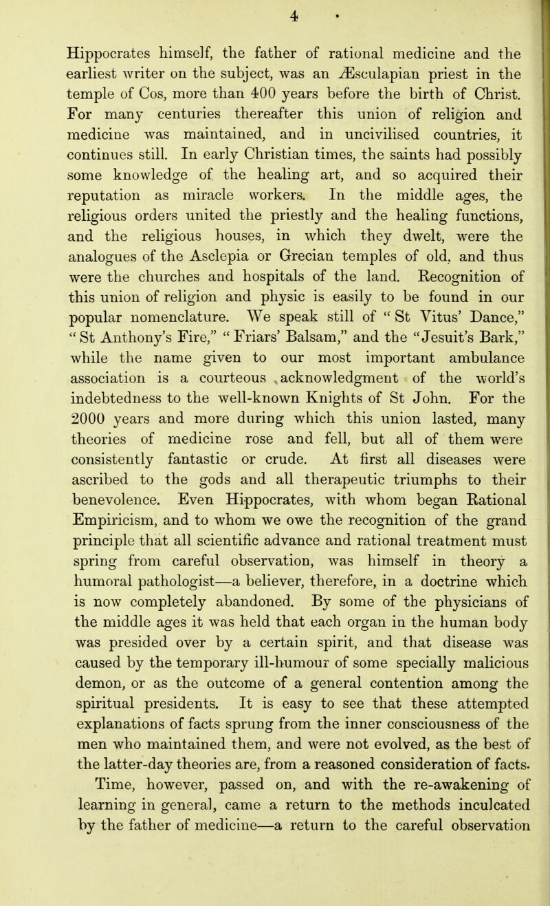 Hippocrates himself, the father of rational medicine and the earliest writer on the subject, was an ^sculapian priest in the temple of Cos, more than 400 years before the birth of Christ. For many centuries thereafter this union of religion and medicine was maintained, and in uncivilised countries, it continues still. In early Christian times, the saints had possibly some knowledge of the healing art, and so acquired their reputation as miracle workers. In the middle ages, the religious orders united the priestly and the healing functions, and the religious houses, in which they dwelt, were the analogues of the Asclepia or Grecian temples of old, and thus were the churches and hospitals of the land. Recognition of this union of religion and physic is easily to be found in our popular nomenclature. We speak still of St Vitus' Dance, St Anthony's Fire, Friars' Balsam, and the Jesuit's Bark, while the name given to our most important ambulance association is a courteous acknowledgment of the world's indebtedness to the well-known Knights of St John. For the 2000 years and more during which this union lasted, many theories of medicine rose and fell, but all of them were consistently fantastic or crude. At first all diseases were ascribed to the gods and all therapeutic triumphs to their benevolence. Even Hippocrates, with whom began Bational Empiricism, and to whom we owe the recognition of the grand principle that all scientific advance and rational treatment must spring from careful observation, was himself in theory a humoral pathologist—a believer, therefore, in a doctrine which is now completely abandoned. By some of the physicians of the middle ages it was held that each organ in the human body was presided over by a certain spirit, and that disease was caused by the temporary ill-humour of some specially malicious demon, or as the outcome of a general contention among the spiritual presidents. It is easy to see that these attempted explanations of facts sprung from the inner consciousness of the men who maintained them, and were not evolved, as the best of the latter-day theories are, from a reasoned consideration of facts. Time, however, passed on, and with the re-awakening of learning in general, came a return to the methods inculcated by the father of medicine—a return to the careful observation