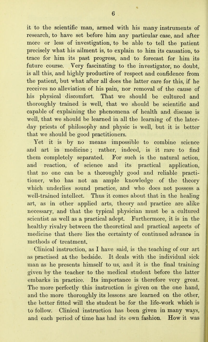 it to the scientific man, armed with his many instruments of research, to have set before him any particular case, and after more or less of investigation, to be able to tell the patient precisely what his ailment is, to explain to him its causation, to trace for him its past progress, and to forecast for him its future course. Very fascinating to the investigator, no doubt, is all this, and highly productive of respect and confidence from the patient, but what after all does the latter care for this, if he receives no alleviation of his pain, nor removal of the cause of his physical discomfort. That we should be cultured and thoroughly trained is well, that we should be scientific and capable of explaining the phenomena of health and disease is well, that we should be learned in all the learning of the later- day priests of philosophy and physic is well, but it is better that we should be good practitioners. Yet it is by no means impossible to combine science and art in medicine ; rather, indeed, is it rare to find them completely separated. For such is the natural action, and reaction, of science and its practical application, that no one can be a thoroughly good and reliable practi- tioner, who has not an ample knowledge of the theory which underlies sound practice, and who does not possess a well-trained intellect. Thus it comes about that in the healing art, as in other applied arts, theory and practice are alike- necessary, and that the typical physician must be a cultured scientist as well as a practical adept. Furthermore, it is in the healthy rivalry between the theoretical and practical aspects of medicine that there lies the certainty of continued advanc© in methods of treatment. Clinical instruction, as I have said, is the teaching of our art as practised at the bedside. It deals with the individual sick man as he presents himself to us, and it is the final training given by the teacher to the medical student before the latter embarks in practice. Its importance is therefore very great. The more perfectly this instruction is given on the one hand, and the more thoroughly its lessons are learned on the other, the better fitted will the student be for the life-work which is to follow. Clinical instruction has been given in many ways, and each period of time has had its own fashion. How it was