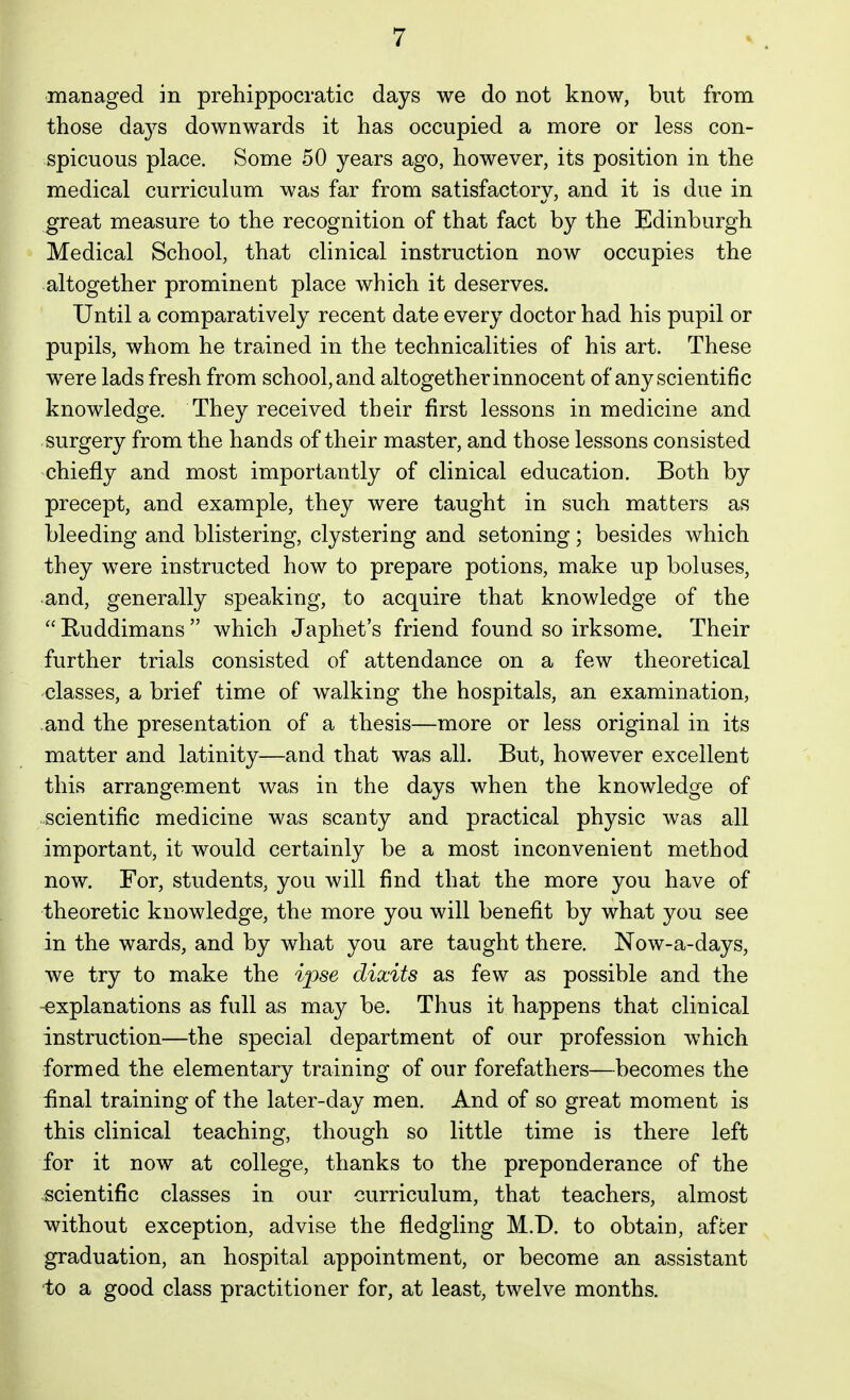 managed in prehippocratic days we do not know, but from those days downwards it has occupied a more or less con- . spicuous place. Some 50 years ago, however, its position in the medical curriculum was far from satisfactory, and it is due in ^reat measure to the recognition of that fact by the Edinburgh » Medical School, that clinical instruction now occupies the •altogether prominent place which it deserves. Until a comparatively recent date every doctor had his pupil or pupils, whom he trained in the technicalities of his art. These were lads fresh from school, and altogether innocent of any scientific knowledge. They received their first lessons in medicine and surgery from the hands of their master, and those lessons consisted chiefly and most importantly of clinical education. Both by precept, and example, they were taught in such matters as bleeding and blistering, clystoring and setoning; besides which they were instructed how to prepare potions, make up boluses, and, generally speaking, to acquire that knowledge of the Ruddimans which Japhet's friend found so irksome. Their further trials consisted of attendance on a few theoretical classes, a brief time of walking the hospitals, an examination, and the presentation of a thesis—more or less original in its matter and latinity—and that was all. But, however excellent this arrangement was in the days when the knowledge of scientific medicine was scanty and practical physic was all important, it would certainly be a most inconvenient method now. For, students, you will find that the more you have of theoretic knowledge, the more you will benefit by what you see in the wards, and by what you are taught there. Now-a-days, we try to make the ipse dixits as few as possible and the -explanations as full as may be. Thus it happens that clinical instruction—the special department of our profession which formed the elementary training of our forefathers—becomes the final training of the later-day men. And of so great moment is this clinical teaching, though so little time is there left for it now at college, thanks to the preponderance of the scientific classes in our curriculum, that teachers, almost without exception, advise the fledgling M.D. to obtain, afcer graduation, an hospital appointment, or become an assistant ■to a good class practitioner for, at least, twelve months.