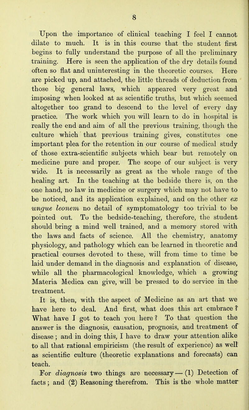 Upon the importance of clinical teaching I feel I cannot dilate to much. It is in this course that the student first begins to fully understand the purpose of all the preliminary training. Here is seen the application of the dry details found often so flat and uninteresting in the theoretic courses. Here are picked up, and attached, the little threads of deduction from those big general laws, which appeared very great and imposing when looked at as scientific truths, but which seemed altogether too grand to descend to the level of every day practice. The work which you will learn to do in hospital is really the end and aim of all the previous training, though the culture which that previous training gives, constitutes one important plea for the retention in our course of medical study of those extra-scientific subjects which bear but remotely on medicine pure and proper. The scope of our subject is very wide. It is necessarily as great as the whole range of the healino^ art. In the teachino- at the bedside there is, on the one hand, no law in medicine or surgery which may not have to be noticed, and its application explained, and on the other ex ungue leonem no detail of symptomatology too trivial to be pointed out. To the bedside-teaching, therefore, the student should bring a mind well trained, and a memory stored with the laws and facts of science. All the chemistry, anatomy physiology, and pathology which can be learned in theoretic and practical courses devoted to these, will from time to time be laid under demand in the diagnosis and explanation of disease, while all the pharmacological knowledge, which a growing Materia Medica can give, will be pressed to do service in the treatment. It is, then, with the aspect of Medicine as an art that we have here to deal. And first, what does this art embrace ? What have I got to teach you here ? To that question the answer is the diagnosis, causation, prognosis, and treatment of disease; and in doing this, I have to draw your attention alike to all that rational empiricism (the result of experience) as well as scientific culture (theoretic explanations and forecasts) can teach. For diagnosis two things are necessary — (1) Detection of facts; and (2) Reasoning therefrom. This is the whole matter