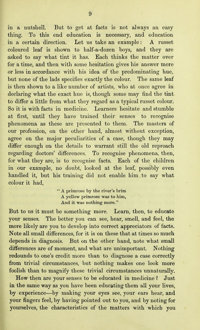 in a nutshell. But to get at facts is not always an easy thing. To this end education is necessary, and education in a certain direction. Let us take an example: A russet coloured leaf is shown to half-a-dozen boys, and they are asked to say what tint it has. Each thinks the matter over for a time, and then with some hesitation gives his answer more or less in accordance with his idea of the predominating hue, but none of the lads specifies exactly the colour. The same leaf is then shown to a like number of artists, who at once agree in declaring what the exact hue is, though some may find the tint to differ a little from what they regard as a typical russet colour. So it is with facts in medicine. Learners hesitate and stumble at first, until they have trained their senses to recognise phenomena as these are presented to them. The masters of our profession, on the other hand, almost without exception, agree on the major peculiarities of a case, though they may differ enough on the details to warrant still the old reproach regarding doctors' differences. To recognise phenomena, then, for what they are, is to recognise facts. Each of the children in our example, no doubt, looked at the leaf, possibly even handled it, but his training did not enable him to say what colour it had, ' * A primrose by the river's brim A yellow primrose was to him, And it was nothing more. But to US it must be something more. Learn, then, to educate your senses. The better you can see, hear, smell, and feel, the more likely are you to develop into correct appreciators of facts. Note all small differences, for it is on these that at times so much depends in diagnosis. But on the other hand, note what small differences are of moment, and what are unimportant. Nothing redounds to one's credit more than to diagnose a case correctly from trivial circumstances, but nothing makes one look more foolish than to magnify these trivial circumstances unnaturally. How then are your senses to be educated in medicine ? Just in the same way as you have been educating them all your lives, by experience—^by making your eyes see, your ears hear, and your fingers feel, by having pointed out to you, and by noting for yourselves, the characteristics of the matters with which you