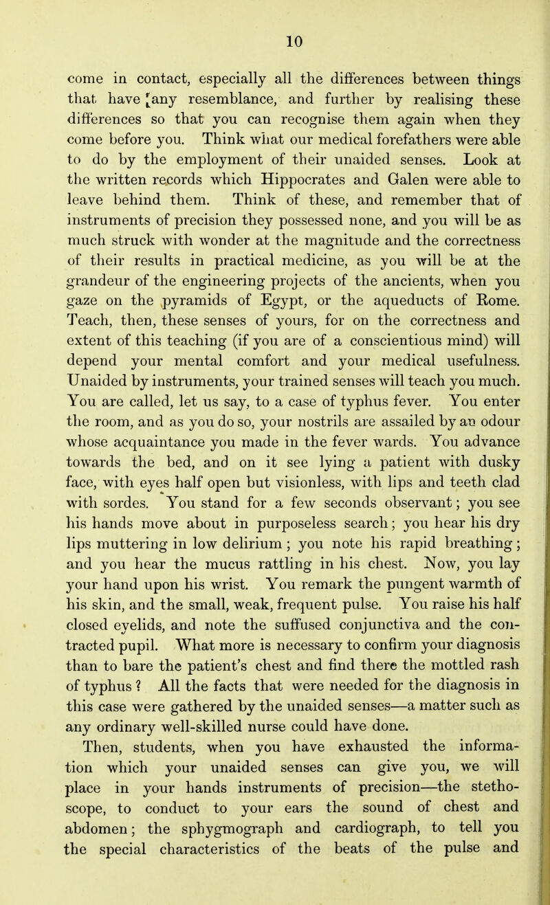 come in contact, especially all the differences between things that have [any resemblance, and further by realising these differences so that you can recognise them again when they come before you. Think what our medical forefathers were able to do by the employment of their unaided senses. Look at the written records which Hippocrates and Galen were able to leave behind them. Think of these, and remember that of instruments of precision they possessed none, and you will be as much struck with wonder at the magnitude and the correctness of their results in practical medicine, as you will be at the grandeur of the engineering projects of the ancients, when you gaze on the .pyramids of Egypt, or the aqueducts of Rome. Teach, then, these senses of yours, for on the correctness and extent of this teaching (if you are of a conscientious mind) will depend your mental comfort and your medical usefulness. Unaided by instruments, your trained senses will teach you much. You are called, let us say, to a case of typhus fever. You enter the room, and as you do so, your nostrils are assailed by an odour whose acquaintance you made in the fever wards. You advance towards the bed, and on it see lying a patient with dusky face, with eyes half open but visionless, with lips and teeth clad with sordes. You stand for a few seconds observant; you see his hands move about in purposeless search; you hear his dry lips muttering in low delirium ; you note his rapid breathing; and you hear the mucus rattling in his chest. Now, you lay your hand upon his wrist. You remark the pungent warmth of his skin, and the small, weak, frequent pulse. You raise his half closed eyelids, and note the suffused conjunctiva and the con- tracted pupil. What more is necessary to confirm your diagnosis than to bare the patient's chest and find there the mottled rash of typhus ? All the facts that were needed for the diagnosis in this case were gathered by the unaided senses—a matter such as any ordinary well-skilled nurse could have done. Then, students, when you have exhausted the informa- tion which your unaided senses can give you, we Avill place in your hands instruments of precision—the stetho- scope, to conduct to your ears the sound of chest and abdomen; the sphygmograph and cardiograph, to tell you the special characteristics of the beats of the pulse and