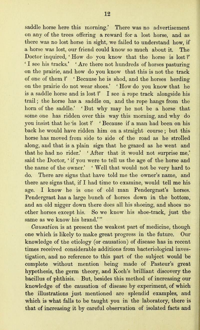 saddle horse here this morning/ There was no advertisement on any of the trees offering a reward for a lost horse, and as there was no lost horse in sight, we failed to understand how, if a horse was lost, our friend could know so much about it. The Doctor inquired, ' How do you know that the horse is lost V ' I see his tracks.' * Are there not hundreds of horses pasturing on the prairie, and how do you know that this is not the track of one of them V ' Because he is shod, and the horses herding on the prairie do not wear shoes.' ' How do you know that he is a saddle horse and is lost V I see a rope track alongside his trail; the horse has a saddle on, and the rope hangs from the horn of the saddle.' * But why may he not be a horse that some one has ridden over this way this morning, and why do you insist that he is lost ?' ' Because if a man had been on his back he would have ridden him on a straight course; but this horse has moved from side to side of the road as he strolled along, and that is a plain sign that he grazed as he went and that he had no rider.' * After that it would not surprise me,' said the Doctor, ' if you were to tell us the age of the horse and the name of the owner.' ' Well that would not be very hard to do. There are signs that have told me the owner's name, and there are signs that, if I had time to examine, would tell me his- age. I know he is one of old man Pendergrast's horses. Pendergrast has a large bunch of horses down in the bottom, and an old nigger down there does all his shoeing, and shoes no other horses except his. So we know his shoe-track, just the same as we know his brand.' Causation is at present the weakest part of medicine, though one which is likely to make great progress in the future. Our knowledge of the etiology (or causation) of disease has in recent times received considerable additions from bacteriological inves- tigation, and no reference to this part of the subject would be complete without mention being made of Pasteur's great hypothesis, the germ theory, and Koch's brilliant discovery the bacillus of phthisis. But, besides this method of increasing our knowledge of the causation of disease by experiment, of which the illustrations just mentioned are splendid examples, and which is what falls to be taught you in the laboratory, there is that of increasing it by careful observation of isolated facts and