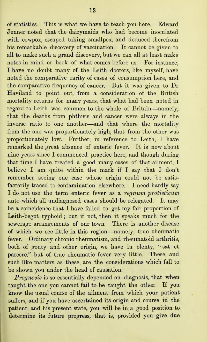 of statistics. This is what we have to teach you here. Edward Jenner noted that the dairymaids who had become inoculated with cowpox, escaped taking smallpox, and deduced therefrom his remarkable discovery of vaccination. It cannot be given to all to make such a grand discovery, but we can all at least make notes in mind or book of what comes before us. For instance, I have no doubt many of the Leith doctors, like myself, have noted the comparative rarity of cases of consumption here, and the comparative frequency of cancer. But it was given to Dr Haviland to point out, from a consideration of the British mortality returns for many years, that what had been noted in regard to Leith was common to the whole of Britain—namely, that the deaths from phthisis and cancer were always in the inverse ratio to one another—and that where the mortality from the one was proportionately high, that from the other was proportionately low. Further, in reference to Leith, I have remarked the great absence of enteric fever. It is now about nine years smce I commenced practice here, and though during that time I have treated a good many cases of that ailment, I believe I am quite within the mark if I say that I don't remember seeing one case whose origin could not be satis- factorily traced to contamination elsewhere. I need hardly say I do not use the term enteric fever as a regnum protisticum unto which all undiagnosed cases should be relegated. It may be a coincidence that I have failed to get my fair proportion of Leith-begot typhoid; but if not, then it speaks much for the sewerage arrangements of our town. There is another disease of which we see little in this region—namely, true rheumatic fever. Ordinary chronic rheumatism, and rheumatoid arthritis, both of gouty and other origin, we have in plenty, sat et parcere, but of true rheumatic fever very little. These, and such like matters as these, are the considerations which fall to be shown you under the head of causation. Prognosis is so essentially depended on diagnosis, that when taught the one you cannot fail to be taught the other. If you know the usual course of the ailment from which your patient suffers, and if you have ascertained its origin and course in the patient, and his present state, you will be in a good position to determine its future progress, that is, provided you give due