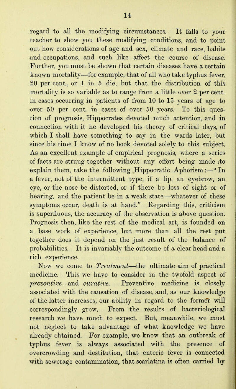 regard to all the modifying circumstances. It falls to your teacher to show you these modifying conditions, and to point out how considerations of age and sex, climate and race, habits ^nd occupations, and such like affect the course of disease. Further, you must be shown that certain diseases have a certain known mortality—for example, that of all who take typhus fever, 20 per cent., or 1 in 5 die, but that the distribution of this mortality is so variable as to range from a little over 2 per cent, in cases occurring in patients of from 10 to 15 years of age to •over 50 per cent, in cases of over 50 years. To this ques- tion of prognosis, Hippocrates devoted much attention, and in connection with it he developed his theory of critical days, of which I shall have something to say in the wards later, but since his time I know of no book devoted solely to this subject. As an excellent example of empirical prognosis, w^here a series of facts are strung together without any effort being made fto explain them, take the following Hippocratic Aphorism :— In a fever, not of the intermittent type, if a lip, an eyebrow, an eye, or the nose be distorted, or if there be loss of sight or of hearing, and the patient be in a weak state—whatever of these symptoms occur, death is at hand. Regarding this, criticism is superfluous, the accuracy of the observation is above question. Prognosis then, like the rest of the medical art, is founded on a base work of experience, but more than all the rest put together does it depend on the just result of the balance of probabilities. It is invariably the outcome of a clear head and a rich experience. ISTow we come to Treatment—the ultimate aim of practical medicine. This we have to consider in the twofold aspect of preventive and curative. Preventive medicine is closely associated with the causation of disease, and, as our knowledge of the latter increases, our ability in regard to the former will correspondingly grow. From the results of bacteriological research we have much to expect. But, meanwhile, we must not neglect to take advantage of what knowledge we have already obtained. For example, we know that an outbreak of typhus fever is always associated with the presence of overcrowding and destitution, that enteric fever is connected with sewerage contamination, that scarlatina is often carried by