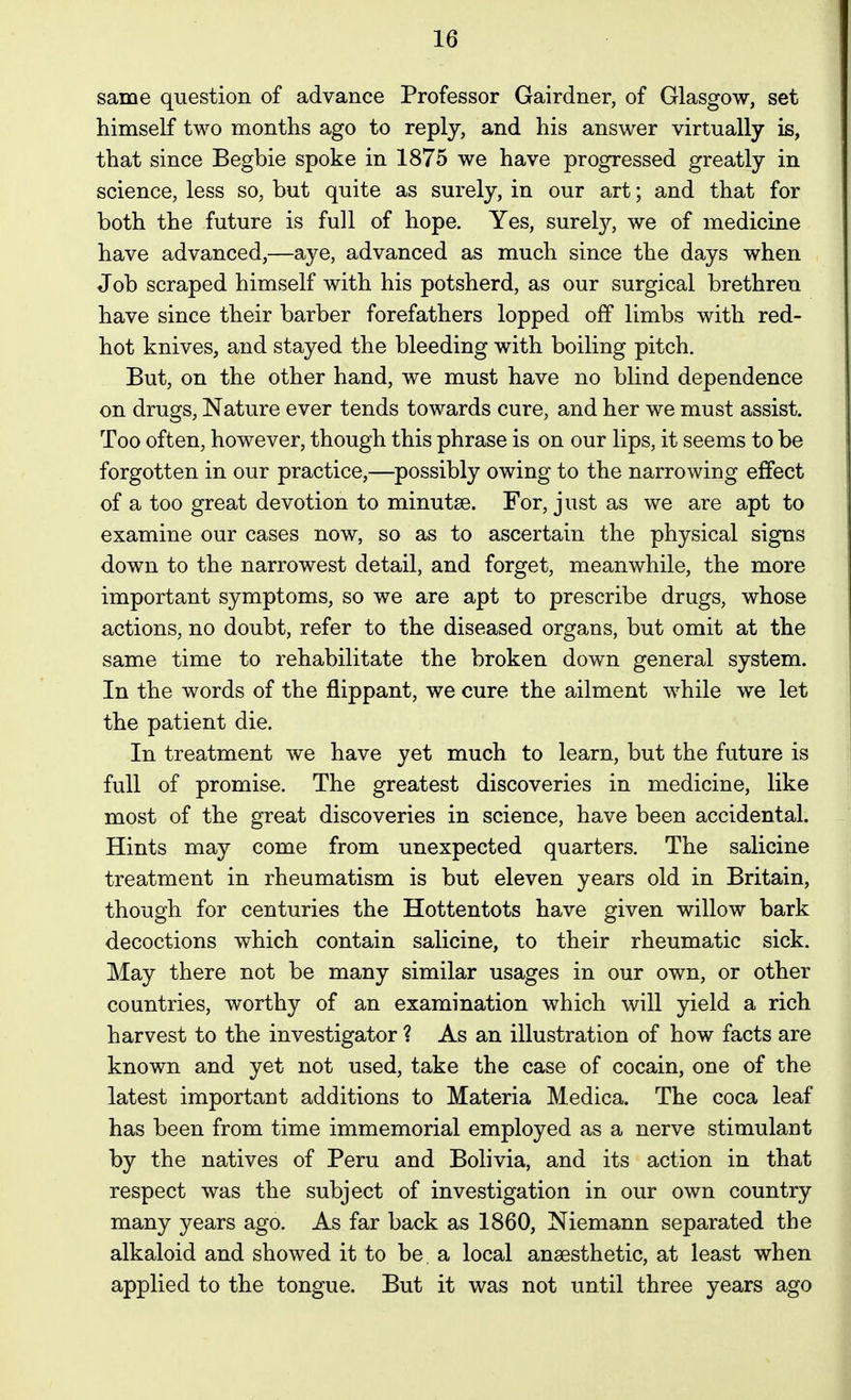 same question of advance Professor Gairdner, of Glasgow, set himself two months ago to reply, and his answer virtually is, that since Begbie spoke in 1875 we have progressed greatly in science, less so, but quite as surely, in our art; and that for both the future is full of hope. Yes, surel}^, we of medicine have advanced,—aye, advanced as much since the days when Job scraped himself with his potsherd, as our surgical brethren have since their barber forefathers lopped off limbs with red- hot knives, and stayed the bleeding with boiling pitch. But, on the other hand, we must have no blind dependence on drugs, Nature ever tends towards cure, and her we must assist. Too often, however, though this phrase is on our lips, it seems to be forgotten in our practice,—possibly owing to the narrowing effect of a too great devotion to minutse. For, just as we are apt to examine our cases now, so as to ascertain the physical signs down to the narrowest detail, and forget, meanwhile, the more important symptoms, so we are apt to prescribe drugs, whose actions, no doubt, refer to the diseased organs, but omit at the same time to rehabilitate the broken down general system. In the words of the flippant, we cure the ailment while we let the patient die. In treatment we have yet much to learn, but the future is full of promise. The greatest discoveries in medicine, like most of the great discoveries in science, have been accidental. Hints may come from unexpected quarters. The salicine treatment in rheumatism is but eleven years old in Britain, though for centuries the Hottentots have given willow bark decoctions which contain salicine, to their rheumatic sick. May there not be many similar usages in our own, or other countries, worthy of an examination which will yield a rich harvest to the investigator ? As an illustration of how facts are known and yet not used, take the case of cocain, one of the latest important additions to Materia Medica. The coca leaf has been from time immemorial employed as a nerve stimulant by the natives of Peru and Bolivia, and its action in that respect was the subject of investigation in our own country many years ago. As far back as 1860, Niemann separated the alkaloid and showed it to be a local anaesthetic, at least when applied to the tongue. But it was not until three years ago