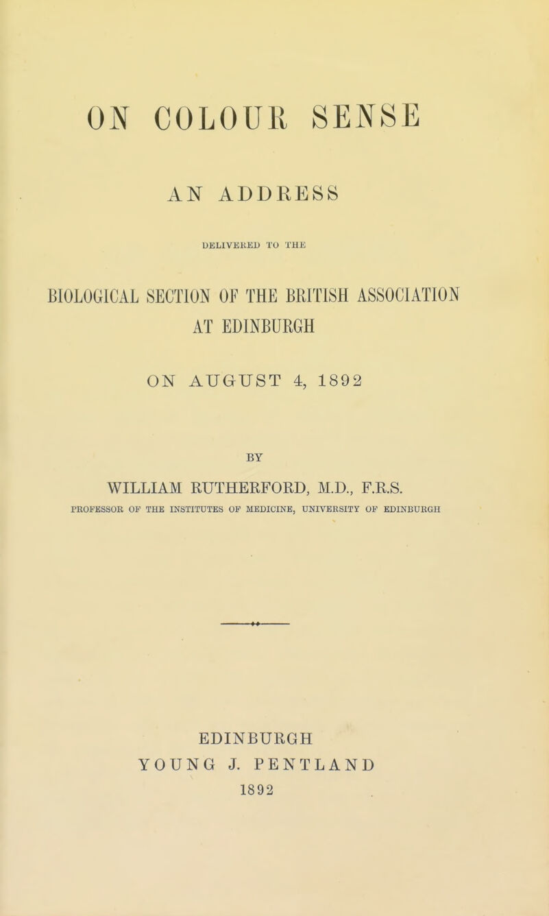 ON COLOUR SENSE AN ADDRESS DELIVERED TO THE BIOLOGICAL SECTION OF THE BRITISH ASSOCIATION AT EDINBURGH ON AUGUST 4, 1892 WILLIAM RUTHERFORD, M.D., F.R.S. PROFESSOR OP THE INSTITUTES OP MEDICINE, UNIVERSITY OF EDINBURGH EDINBURGH YOUNG J. PENTLAND 1892