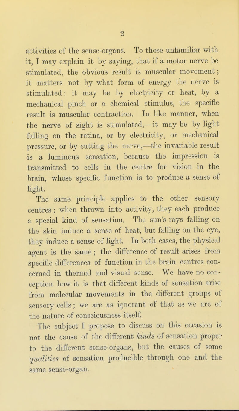 activities of the sense-organs. To those unfamiliar with it, I may explain it by saying, that if a motor nerve be stimulated, the obvious result is muscular movement; it matters not by what form of energy the nerve is stimulated: it may be by electricity or heat, by a mechanical pinch or a chemical stimulus, the specific result is muscular contraction. In like manner, when the nerve of sight is stimulated,—it may be by light falling on the retina, or by electricity, or mechanical pressure, or by cutting the nerve,—the invariable result is a luminous sensation, because the impression is transmitted to cells in the centre for vision in the brain, whose specific function is to produce a sense of light. The same principle applies to the other sensory centres ; when thrown into activity, they each produce a special kind of sensation. The sun's rays falling on the skin induce a sense of heat, but falling on the eye, they induce a sense of light. In both cases, the physical agent is the same : the difference of result arises from specific differences of function in the brain centres con- cerned in thermal and visual sense. We have no con- ception how it is that different kinds of sensation arise from molecular movements in the different groups of sensory cells; we are as ignorant of that as we are of the nature of consciousness itself. The subject I propose to discuss on this occasion is not the cause of the different lands of sensation proper to the different sense-organs, but the causes of some qualities of sensation producible through one and the same sense-organ.