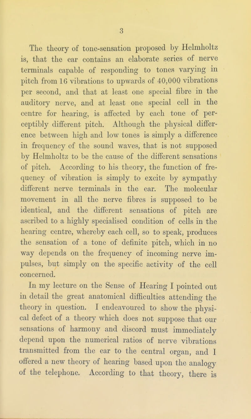 The theory of tone-sensation proposed by Helmholtz is, that the ear contains an elaborate series of nerve terminals capable of responding to tones varying in pitch from 16 vibrations to upwards of 40,000 vibrations per second, and that at least one special fibre in the auditory nerve, and at least one special cell in the centre for hearing, is affected by each tone of per- ceptibly different pitch. Although the physical differ- ence between high and low tones is simply a difference in frequency of the sound waves, that is not supposed by Helmholtz to be the cause of the different sensations of pitch. According to his theory, the function of fre- quency of vibration is simply to excite by sympathy different nerve terminals in the ear. The molecular movement in all the nerve fibres is supposed to be identical, and the different sensations of pitch are ascribed to a highly specialised condition of cells in the hearing centre, whereby each cell, so to speak, produces the sensation of a tone of definite pitch, which in no way depends on the frequency of incoming nerve im- pulses, but simply on the specific activity of the cell concerned. In my lecture on the Sense of Hearing I pointed out in detail the great anatomical difficulties attending the theory in question. I endeavoured to show the physi- cal defect of a theory which does not suppose that our sensations of harmony and discord must immediately depend upon the numerical ratios of nerve vibrations transmitted from the ear to the central organ, and I offered a new theory of hearing based upon the analogy of the telephone. According to that theory, there is