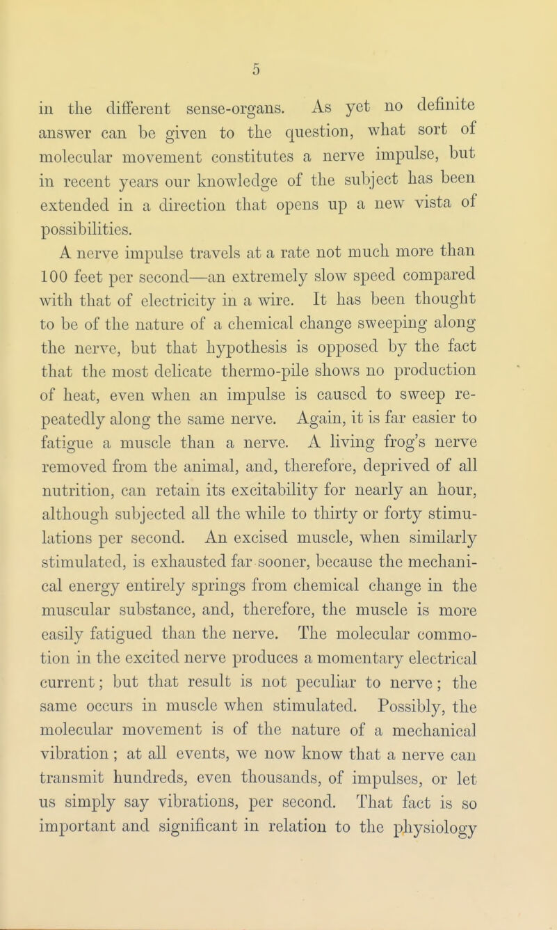 in the different sense-organs. As yet no definite answer can be given to the question, what sort of molecular movement constitutes a nerve impulse, but in recent years our knowledge of the subject has been extended in a direction that opens up a new vista of possibilities. A nerve impulse travels at a rate not much more than 100 feet per second—an extremely slow speed compared with that of electricity in a wire. It has been thought to be of the nature of a chemical change sweeping along the nerve, but that hypothesis is opposed by the fact that the most delicate thermo-pile shows no production of heat, even when an impulse is caused to sweep re- peatedly along the same nerve. Again, it is far easier to fatigue a muscle than a nerve. A living frog's nerve removed from the animal, and, therefore, deprived of all nutrition, can retain its excitability for nearly an hour, although subjected all the while to thirty or forty stimu- lations per second. An excised muscle, when similarly stimulated, is exhausted far sooner, because the mechani- cal energy entirely springs from chemical change in the muscular substance, and, therefore, the muscle is more easily fatigued than the nerve. The molecular commo- tion in the excited nerve produces a momentary electrical current; but that result is not peculiar to nerve; the same occurs in muscle when stimulated. Possibly, the molecular movement is of the nature of a mechanical vibration ; at all events, we now know that a nerve can transmit hundreds, even thousands, of impulses, or let us simply say vibrations, per second. That fact is so important and significant in relation to the physiology