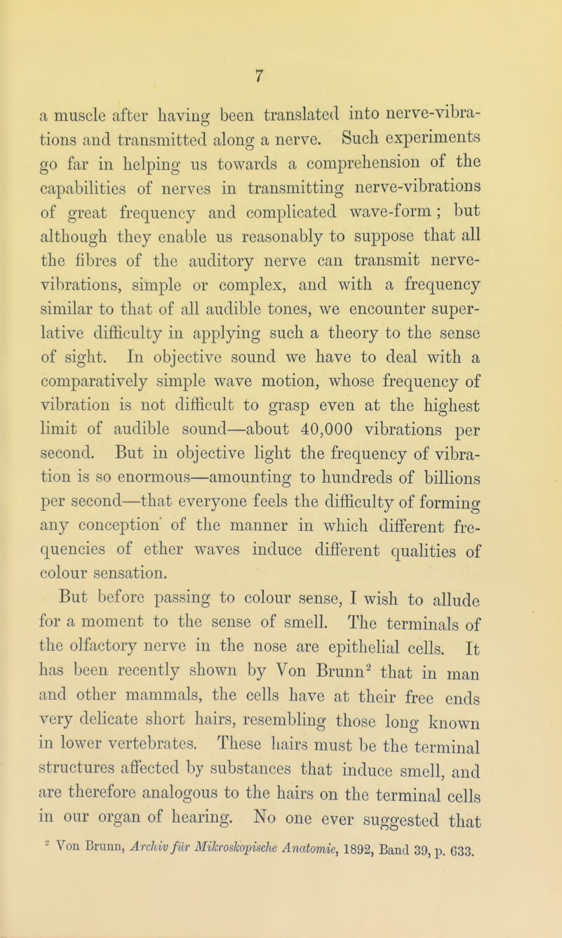 a muscle after having been translated into nerve-vibra- tions and transmitted along a nerve. Such experiments go far in helping us towards a comprehension of the capabilities of nerves in transmitting nerve-vibrations of great frequency and complicated wave-form; but although they enable us reasonably to suppose that all the fibres of the auditory nerve can transmit nerve- vibrations, simple or complex, and with a frequency similar to that of all audible tones, we encounter super- lative difficulty in applying such a theory to the sense of sight. In objective sound we have to deal with a comparatively simple wave motion, whose frequency of vibration is not difficult to grasp even at the highest limit of audible sound—about 40,000 vibrations per second. But in objective light the frequency of vibra- tion is so enormous—amounting to hundreds of billions per second—that everyone feels the difficulty of formino- any conception* of the manner in which different fre- quencies of ether waves induce different qualities of colour sensation. But before passing to colour sense, I wish to allude for a moment to the sense of smell. The terminals of the olfactory nerve in the nose are epithelial cells. It has been recently shown by Von Brunn2 that in man and other mammals, the cells have at their free ends very delicate short hairs, resembling those long known in lower vertebrates. These hairs must be the terminal structures affected by substances that induce smell, and are therefore analogous to the hairs on the terminal cells in our organ of hearing. No one ever suggested that - Von Brunn, Archivfiir Milcroskopische Anatomic, 1892, Band 39, p. 633.