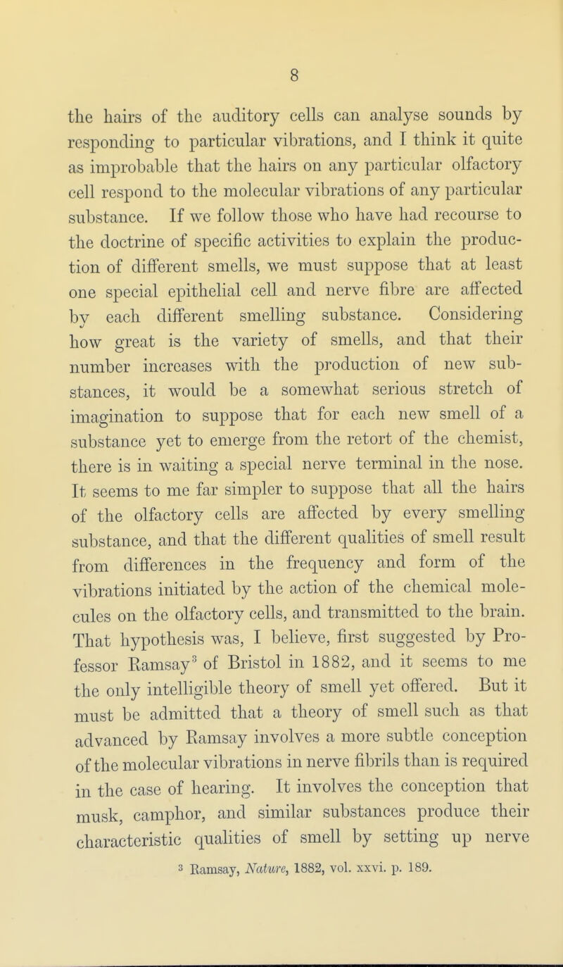 the hairs of the auditory cells can analyse sounds by responding to particular vibrations, and I think it quite as improbable that the hairs on any particular olfactory cell respond to the molecular vibrations of any particular substance. If we follow those who have had recourse to the doctrine of specific activities to explain the produc- tion of different smells, we must suppose that at least one special epithelial cell and nerve fibre are affected by each different smelling substance. Considering how great is the variety of smells, and that their number increases with the production of new sub- stances, it would be a somewhat serious stretch of imagination to suppose that for each new smell of a substance yet to emerge from the retort of the chemist, there is in waiting a special nerve terminal in the nose. It seems to me far simpler to suppose that all the hairs of the olfactory cells are affected by every smelling substance, and that the different qualities of smell result from differences in the frequency and form of the vibrations initiated by the action of the chemical mole- cules on the olfactory cells, and transmitted to the brain. That hypothesis was, I believe, first suggested by Pro- fessor Kamsay3 of Bristol in 1882, and it seems to me the only intelligible theory of smell yet offered. But it must be admitted that a theory of smell such as that advanced by Ramsay involves a more subtle conception of the molecular vibra tions in nerve fibrils than is required in the case of hearing. It involves the conception that musk, camphor, and similar substances produce their characteristic qualities of smell by setting up nerve 3 Ramsay, Nature, 1882, vol. xxvi. 189.