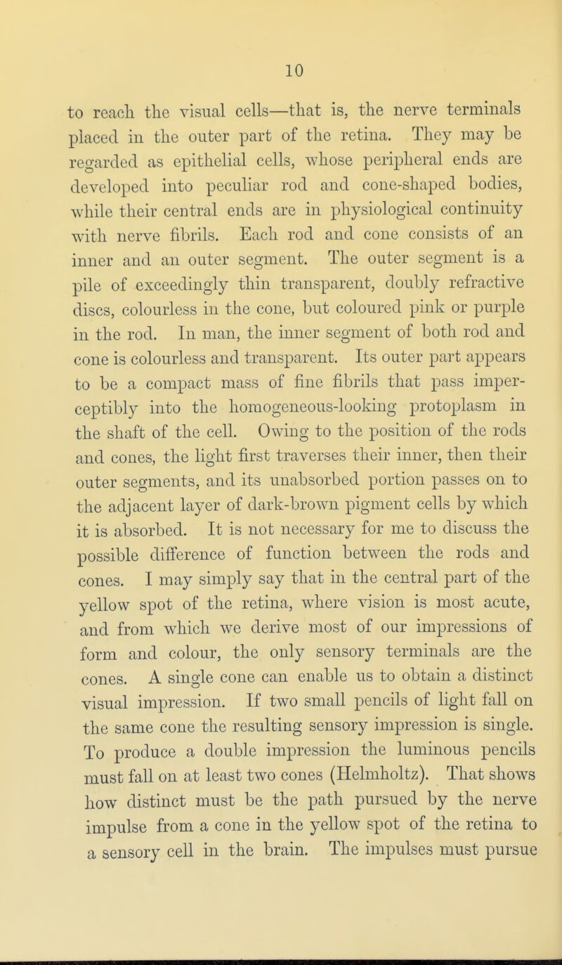 to reach the visual cells—that is, the nerve terminals placed in the outer part of the retina. They may be regarded as epithelial cells, whose peripheral ends are developed into peculiar rod and cone-shaped bodies, while their central ends are in physiological continuity with nerve fibrils. Each rod and cone consists of an inner and an outer segment. The outer segment is a pile of exceedingly thin transparent, doubly refractive discs, colourless in the cone, but coloured pink or purple in the rod. In man, the inner segment of both rod and cone is colourless and transparent. Its outer part appears to be a compact mass of fine fibrils that pass imper- ceptibly into the homogeneous-looking protoplasm in the shaft of the cell. Owing to the position of the rods and cones, the light first traverses their inner, then their outer segments, and its unabsorbed portion passes on to the adjacent layer of dark-brown pigment cells by which it is absorbed. It is not necessary for me to discuss the possible difference of function between the rods and cones. I may simply say that in the central part of the yellow spot of the retina, where vision is most acute, and from which we derive most of our impressions of form and colour, the only sensory terminals are the cones. A sino-le cone can enable us to obtain a distinct visual impression. If two small pencils of light fall on the same cone the resulting sensory impression is single. To produce a double impression the luminous pencils must fall on at least two cones (Helmholtz). That shows how distinct must be the path pursued by the nerve impulse from a cone in the yellow spot of the retina to a sensory cell in the brain. The impulses must pursue