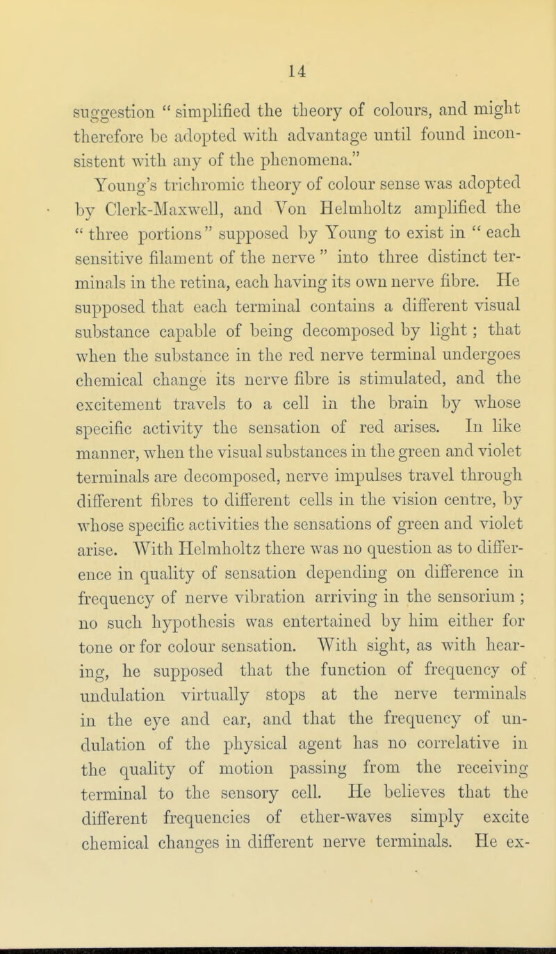 suggestion  simplified the theory of colours, and might therefore be adopted with advantage until found incon- sistent with any of the phenomena. Young's trichromic theory of colour sense was adopted by Clerk-Maxwell, and Von Helmholtz amplified the  three portions supposed by Young to exist in  each sensitive filament of the nerve  into three distinct ter- minals in the retina, each having its own nerve fibre. He supposed that each terminal contains a different visual substance capable of being decomposed by light ; that when the substance in the red nerve terminal undergoes chemical change its nerve fibre is stimulated, and the excitement travels to a cell in the brain by whose specific activity the sensation of red arises. In like manner, when the visual substances in the green and violet terminals are decomposed, nerve impulses travel through different fibres to different cells in the vision centre, by whose specific activities the sensations of green and violet arise. With Helmholtz there was no question as to differ- ence in quality of sensation depending on difference in frequency of nerve vibration arriving in the sensorium ; no such hypothesis was entertained by him either for tone or for colour sensation. With sight, as with hear- ing, he supposed that the function of frequency of undulation virtually stops at the nerve terminals in the eye and ear, and that the frequency of un- dulation of the physical agent has no correlative in the quality of motion passing from the receiving terminal to the sensory cell. He believes that the different frequencies of ether-waves simply excite chemical changes in different nerve terminals. He ex-
