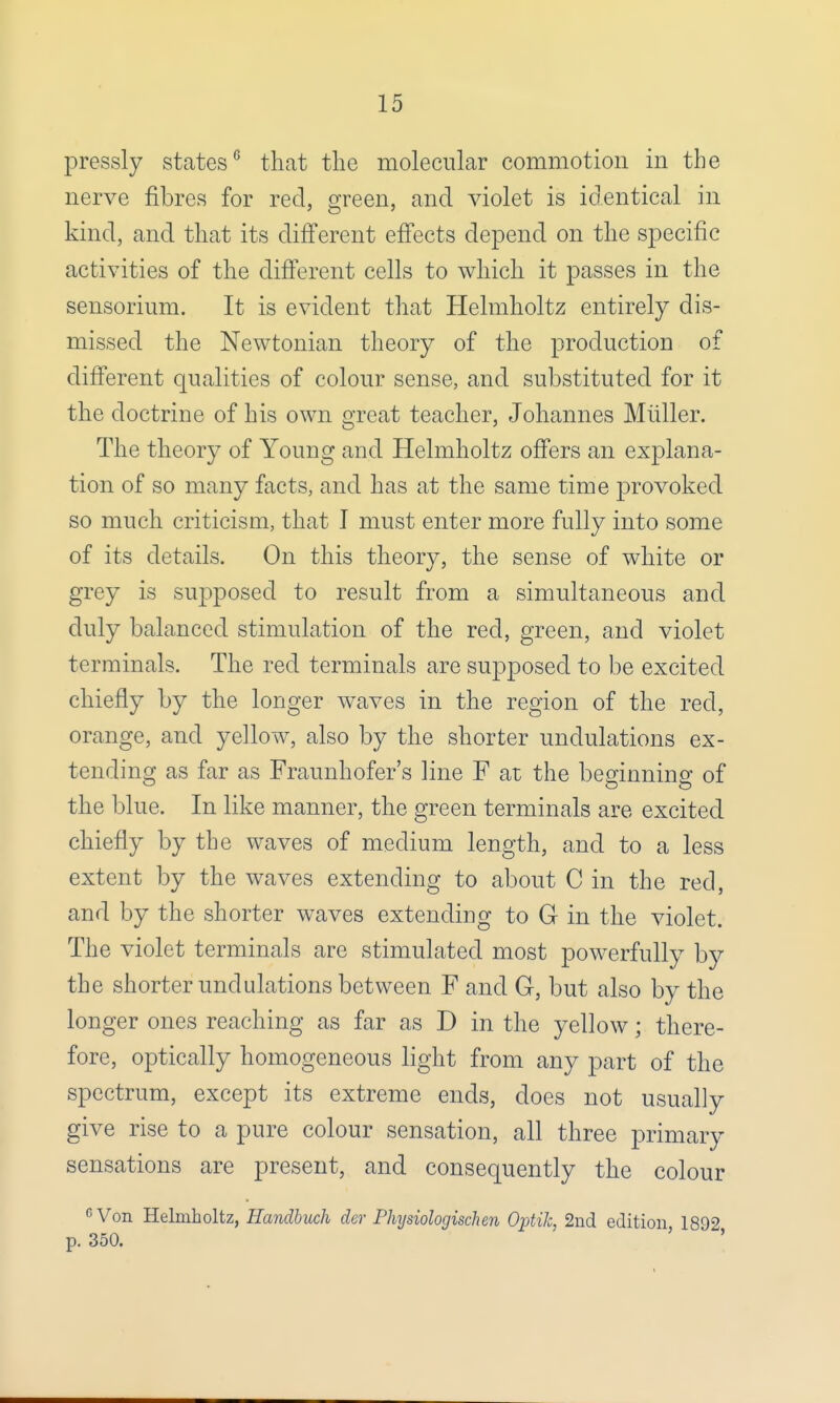 pressly states6 that the molecular commotion in the nerve fibres for red, green, and violet is identical in kind, and that its different effects depend on the specific activities of the different cells to which it passes in the sensorium. It is evident that Helmholtz entirely dis- missed the Newtonian theory of the production of different qualities of colour sense, and substituted for it the doctrine of his own great teacher, Johannes Midler. The theory of Young and Helmholtz offers an explana- tion of so many facts, and has at the same time provoked so much criticism, that I must enter more fully into some of its details. On this theory, the sense of white or grey is supposed to result from a simultaneous and duly balanced stimulation of the red, green, and violet terminals. The red terminals are supposed to be excited chiefly by the longer waves in the region of the red, orange, and yellow, also by the shorter undulations ex- tending as far as Fraunhofer's line F at the beginning of the blue. In like manner, the green terminals are excited chiefly by the waves of medium length, and to a less extent by the waves extending to about C in the red, and by the shorter waves extending to G in the violet. The violet terminals are stimulated most powerfully by the shorter undulations between F and G, but also by the longer ones reaching as far as D in the yellow; there- fore, optically homogeneous light from any part of the spectrum, except its extreme ends, does not usually give rise to a pure colour sensation, all three primary sensations are present, and consequently the colour GVon Helmholtz, Handbuch der Phijsiologischen Ojrtik, 2nd edition 1892 p. 350.