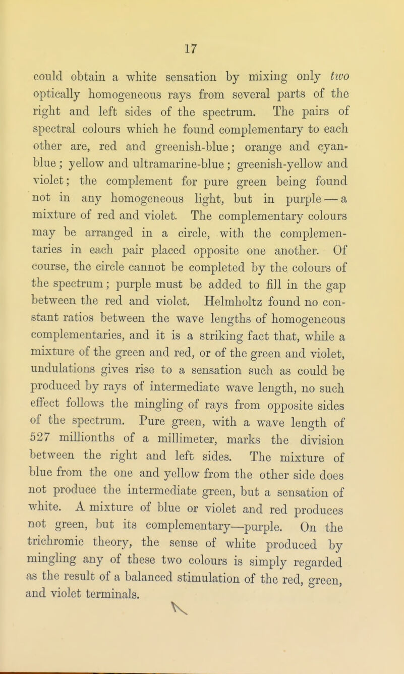 could obtain a white sensation by mixing only two optically homogeneous rays from several parts of the right and left sides of the spectrum. The pairs of spectral colours which he found complementary to each other are, red and greenish-blue; orange and cyan- blue ; yellow and ultramarine-blue ; greenish-yellow and violet; the complement for pure green being found not in any homogeneous light, but in purple — a mixture of red and violet. The complementary colours may be arranged in a circle, with the complemen- taries in each pair placed opposite one another. Of course, the circle cannot be completed by the colours of the spectrum; purple must be added to fill in the gap between the red and violet. Helmholtz found no con- stant ratios between the wave lengths of homogeneous complementaries, and it is a striking fact that, while a mixture of the green and red, or of the green and violet, undulations gives rise to a sensation such as could be produced by rays of intermediate wave length, no such effect follows the mingling of rays from opposite sides of the spectrum. Pure green, with a wave length of 527 millionths of a millimeter, marks the division between the right and left sides. The mixture of blue from the one and yellow from the other side does not produce the intermediate green, but a sensation of white. A mixture of blue or violet and red produces not green, but its complementary—purple. On the trichromic theory, the sense of white produced by mingling any of these two colours is simply regarded as the result of a balanced stimulation of the red wreen and violet terminals.