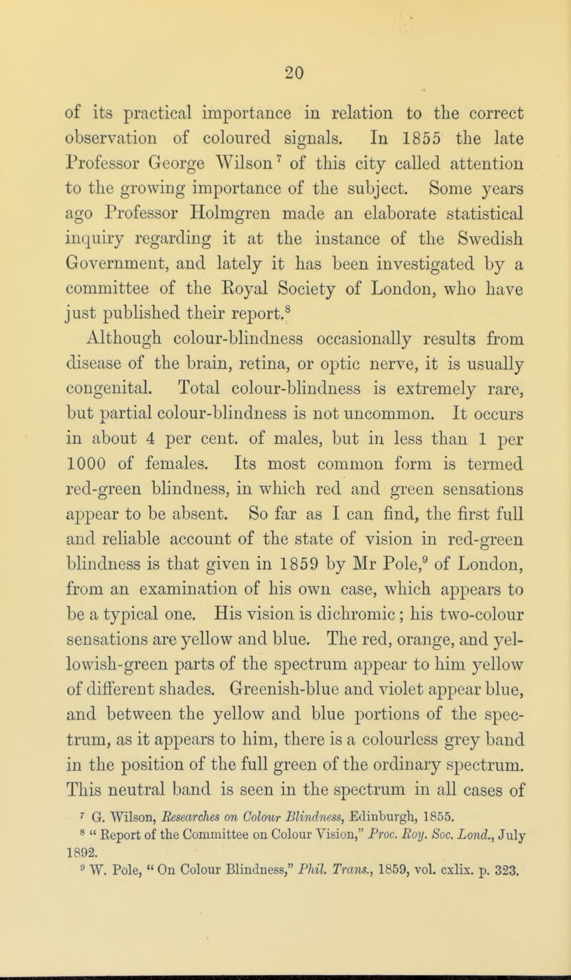 of its practical importance in relation to the correct observation of coloured signals. In 1855 the late Professor George Wilson7 of this city called attention to the growing importance of the subject. Some years ago Professor Holmgren made an elaborate statistical inquiry regarding it at the instance of the Swedish Government, and lately it has been investigated by a committee of the Royal Society of London, who have just published their report.8 Although colour-blindness occasionally results from disease of the brain, retina, or optic nerve, it is usually congenital. Total colour-blindness is extremely rare, but partial colour-blindness is not uncommon. It occurs in about 4 per cent, of males, but in less than 1 per 1000 of females. Its most common form is termed red-green blindness, in which red and green sensations appear to be absent. So far as I can find, the first full and reliable account of the state of vision in red-green blindness is that given in 1859 by Mr Pole,9 of London, from an examination of his own case, which appears to be a typical one. His vision is dichromic; his two-colour sensations are yellow and blue. The red, orange, and yel- lowish-green parts of the spectrum appear to him yellow of different shades. Greenish-blue and violet appear blue, and between the yellow and blue portions of the spec- trum, as it appears to him, there is a colourless grey band in the position of the full green of the ordinary spectrum. This neutral band is seen in the spectrum in all cases of 7 G. Wilson, Researches on Colour Blindness, Edinburgh, 1855. 8  Report of the Committee on Colour Vision, Proc. Boy. Soc. Lond., July 1892. a W. Pole,  On Colour Blindness, Phil. Trans., 1859, vol. cxlix. p. 323.