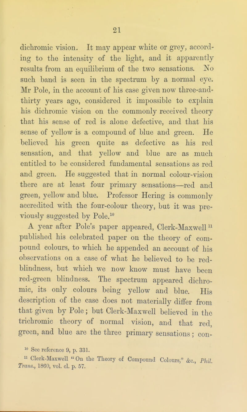 dichromic vision. It may appear white or grey, accord- ing to the intensity of the light, and it apparently results from an equilibrium of the two sensations. No such band is seen in the spectrum by a normal eye. Mr Pole, in the account of his case given now three-and- thirty years ago, considered it impossible to explain his dichromic vision on the commonly received theory that his sense of red is alone defective, aud that his sense of yellow is a compound of blue and green. He believed his green quite as defective as his red sensation, and that yellow and blue are as much entitled to be considered fundamental sensations as red and green. He suggested that in normal colour-vision there are at least four primary sensations—red and green, yellow and blue. Professor Hering is commonly accredited with the four-colour theory, but it was pre- viously suggested by Pole.10 A year after Pole's paper appeared, Clerk-Maxwell11 published his celebrated paper on the theory of com- pound colours, to which he appended an account of his observations on a case of what he believed to be red- blindness, but which we now know must have been red-green blindness. The spectrum appeared dichro- mic, its only colours being yellow and blue. His description of the case does not materially differ from that given by Pole; but Clerk-Maxwell believed in the trichromic theory of normal vision, and that red, green, and blue are the three primary sensations; con- 10 See reference 9, p. 331. 11 Clerk-Maxwell On the Theory of Compound Colours, &c, Phil Trans., 1860, vol. el. p. 57.