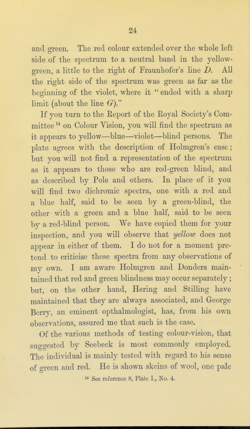 and green. The red colour extended over the whole left o side of the spectrum to a neutral band in the yellow- green, a little to the right of Fraunhofer's line D. All the right side of the spectrum was green as far as the beginning of the violet, where it  ended with a sharp limit (about the line G). If you turn to the Report of the Eoyal Society's Com- mittee 14 on Colour Vision, you will find the spectrum as it appears to yellow—blue—violet—blind persons. The plate agrees with the description of Holmgren's case; but you will not find a representation of the spectrum as it appears to those who are red-green blind, and as described by Pole and others. In place of it you will find two dichromic spectra, one with a red and a blue half, said to be seen by a green-blind, the other with a green and a blue half, said to be seen by a red-blind person. We have copied them for your inspection, and you will observe that yellow does not appear in either of them. I do not for a moment pre- tend to criticise these spectra from any observations of my own. I am aware Holmgren and Donders main- tained that red and green blindness may occur separately ; but, on the other hand, Hering and Stilling have maintained that they are always associated, and George Berry, an eminent opthalmologist, has, from his own observations, assured me that such is the case. Of the various methods of testing colour-vision, that suggested by Seebeck is most commonly employed. The individual is mainly tested with regard to his sense of green and red. He is shown skeins of wool, one pale 14 See reference 8, Plate L, No. 4.